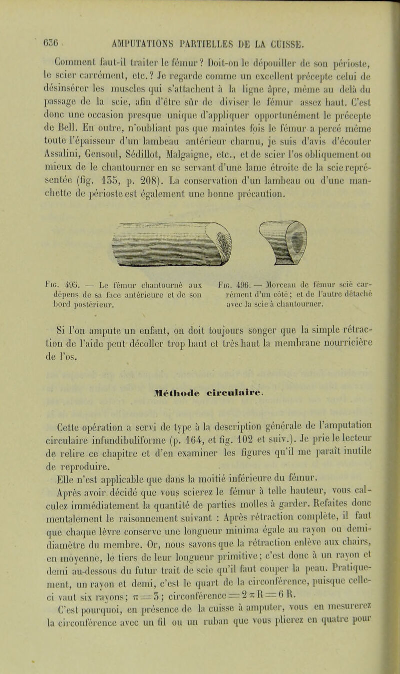 Comment faut-il traiter le fémur? Doit-un le dépouiller de son périoste, le scier carrément, etc.? Je regarde comme nu excellent précepte celui de désinsércr les muscles qui s'attachent à la ligne âpre, même au delà du passage de la scie, afin d'être sûr de diviser le fémur assez haut. C'est donc une occasion presque unique d'appliquer opportunément le précepte de Bell. En outre, n'Oubliant pas que maintes fpis le l'éinur a percé même toute l'épaisseur d'un lambeau antérieur charnu, je suis d'avis d'écouter Assalini, Gensoul, Sédillot, Malgaigne, etc., et de scier l'os obliquement ou mieux de le chantourner en se servant d'une laine étroite de la scie repré- sentée (fig. 155, p. 208). La conservation d'un lambeau ou d'une man- chette de périoste est également une bonne précaution. FiO. 495. — Le fémur chantourné aux Fie. 49G. — Morceau de fémur scié car- dépens de sa face antérieure cl de son ré ni 'l'un côté; et de l'autre détaché bord postérieur. avec la scie à chantourner. Si l'on ampute un enfant, on doit toujours songer que la simple rétrac- tion de l'aide peut décoller trop liant et 1res haut la membrane nourricière de l'os. Méthode circulaire. Cette opération a servi de type à la description générale de l'amputation circulaire infundibuliforme (p. 164, et fig. 102 et suiv.). Je prie le lecteur de relire ce ebapitre et d'en examiner les figures qu'il me paraît inutile de reproduire. Elle n'est applicable que dans la moitié inférieure du fémur. Après avoir décidé que vous scierez le fémur à telle hauteur* vous cal- culez immédiatement la quantité de parties molles à garder. Refaites donc mentalement le raisonnement suivant : Après rétraction complète, d faul que chaque lèvre conserve une longueur minima égale au rayon ou demi- diamètre du membre. Or, nous savons que la rétraction enlève aux chairs, en moyenne, lé tiers de leur longueur primitive; c'est donc à un rayon et demi au- dessous du futur trait de scie qu'il faut couper la peau. Pratique- ment, un rayon et demi, c'est le quart de la circonférence, puisque celle- ci vaut six rayons; t: —5; circonférence = 2 n R = 0 R. C'est pourquoi, en présence de la cuisse à amputer, vous en mesurerez la circonférence avec un fil ou un ruban que vous plierez en quatre pour