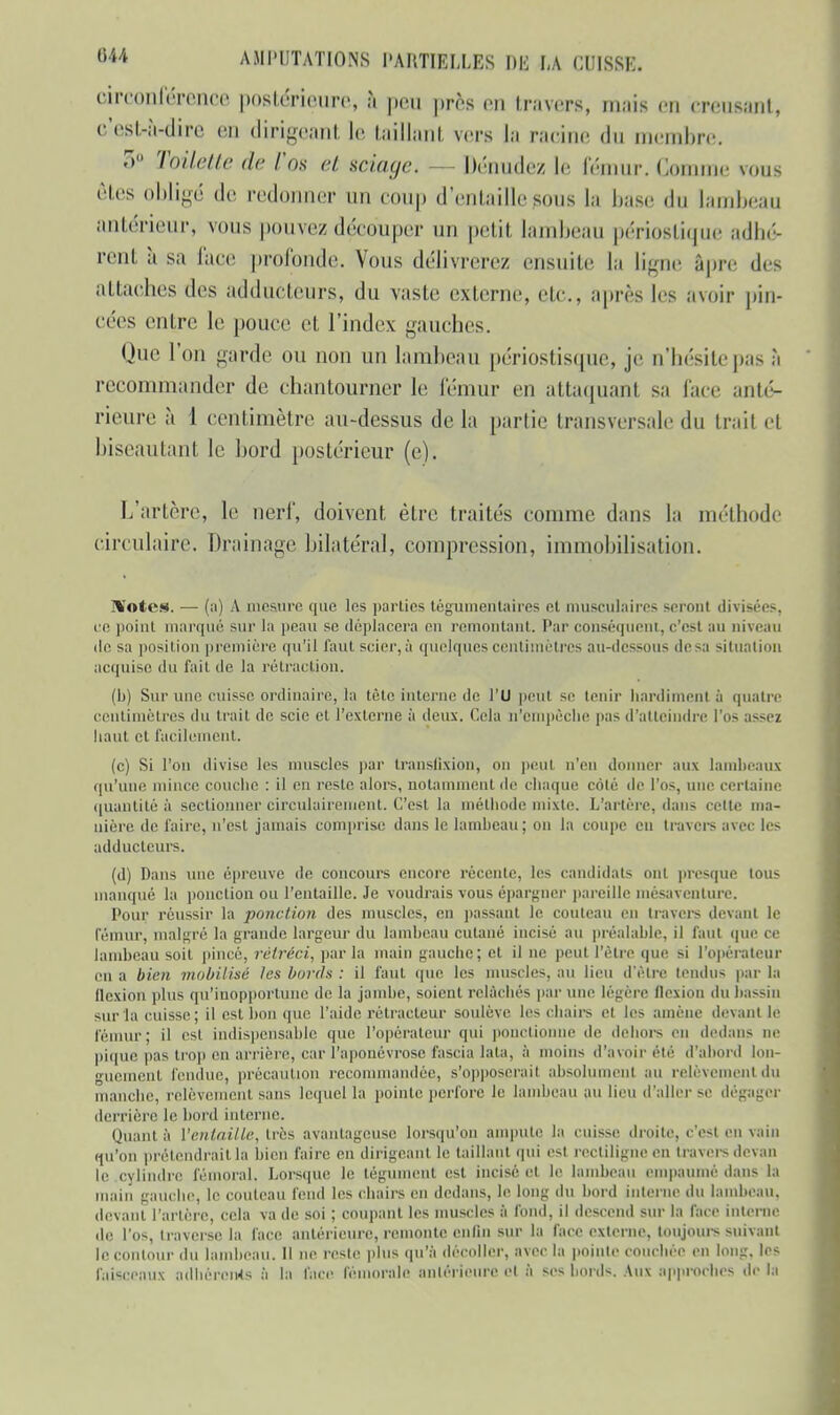 rireonférence postérieure, à peu près en travers, mais en creusant, c'est-à-dire en dirigeant le taillant vers la racine du membre. 3° Toilette de Vos ci sciage. - Dénudez lè réunir. Gomme vous êtes obligé de redonner un coup d'entaille sous la base du lambeau antérieur, vous pouvez découper un petit lambeau périostique adhé- rent à sa lace profonde. Vous délivrerez ensuite la ligne âpre des attaches des adducteurs, du vaste externe, etc., après les avoir pin- cées entre le pouce et l'index gauches. Que l'on garde ou non un lambeau périostisque, je n'hésite pas à recommander de chantourner le fémur en attaquant sa face anté- rieure à 1 centimètre au-dessus de la partie transversale du trait et biseautant le bord postérieur (e). L'artère, le nerf, doivent être traités comme dans la méthode circulaire. Drainage bilatéral, compression, immobilisation. Notes. — (a) A mesure que les parties tégumcnlaires et musculaires seront divisées, ce point marqué sur la peau se déplacera eu remontant. Par conséquent, e'esl au niveau de sa position première qu'il faut scier, à quelques centimètres au-dessous de sa situation acquise du fait de la rétraction. (b) Surune cuisse ordinaire, la tête interne de l'U peul se tenir liardimentà quatre centimètres du trail de scie et l'externe à deux. Cela n'empêche pas d'atteindre l'os assez liaut el facilement. (c) Si l'on divise les muscles par translixion, on peut n'en donner aux lambeaux qu'une mince couclie : il en reste alors, notamment de chaque coté de l'os, une certaine quantité à sectionner circulairement. C'est la méthode mixte. L'artère, dans celte ma- nière de faire, n'est jamais comprise dans le lambeau; on la coupe en travers avec les adducteurs. (d) Dans une épreuve de concours encore récente, les candidats ont presque tous manqué la ponction ou l'entaille. Je voudrais vous épargner pareille mésaventure. Pour réussir la ponction des muscles, en passant le couteau en travers devant le fémur, malgré la grande largeur du lambeau cutané incisé au préalable, il faut que ce lambeau soit pincé, rétréci, par la main gauche.; et il ne peut l'être que si l'opérateur en a bien mobilisé les bords : il faut que les muscles, au lieu d'être tendus par la flexion plus qu'inopportune de la jambe, soient relâchés par une légère flexion du bassin sur la cuisse; il est bon que l'aide rétracteur soulève les chairs el les amène devant lé fémur; il es! indispensable que l'opérateur qui ponctionne de dehors en dedans ne pique pas trop en arrière, car l'aponévrose fascia lala, à moins d'avoir été d'abord lon- guement fendue, précaution recommandée, s'opposerait absolument au relèvement du manche, relèvement sans lequel la pointe perfore Je lambeau au lieu d'aller se dégager derrière le bord interne. Quant à l'entaille, très avantageuse lorsqu'un ampute la cuisse droite, c'est en vain qu'on prétendrait la bien faire en dirigeant le taillant qui esl rectiligne en travers devan le cylindre fémoral. Lorsque le tégument est incisé et le lambeau empauiné dans la main gauebe, le couteau fend les chairs en dedans, le long du bord interne du lambeau, devant l'artère, cela va de soi ; coupant les muscles à fond, il descend sur la face interne de l'os, traverse la face antérieure, remonte enfin sur la face externe, toujours suivant le contour du lambeau. II ne reste plus qu'à décoller, avec la pointe couchée en long, les faisceaux adhérents à la face fémorale antérieure el à bcs bords. Aux approches de la