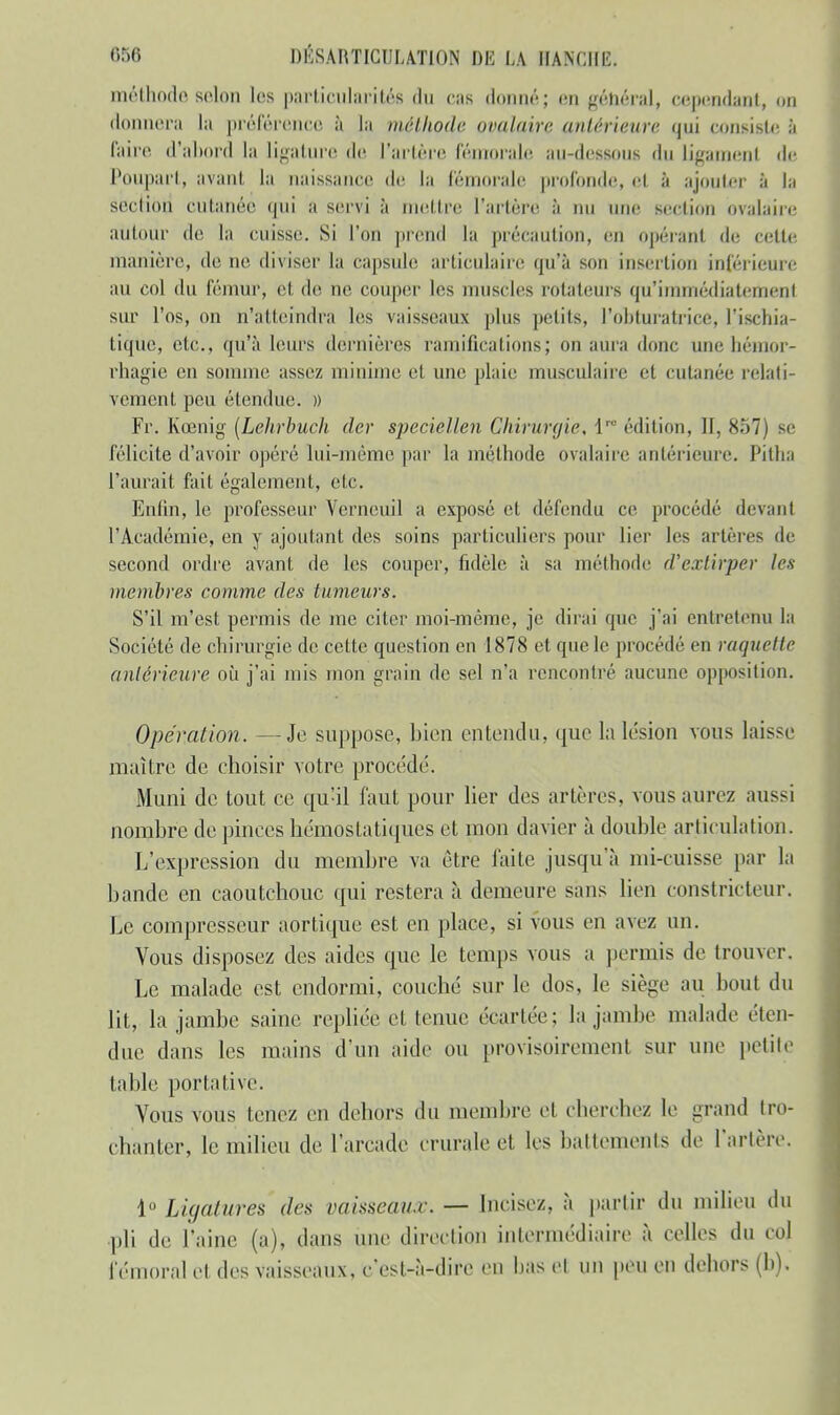 méthode selon les particularités du cas donné; <-n général, cependant, on donnera la préférence à la méthode ovalaire (intérieure qui consiste à faire d'abord la ligature de l'artère fémorale au-dessous <lu Ligament de Poupart, avant la naissance de la fémorale profonde, el à ajouter à la section cutanée qui a servi à mettre Tarière à un nue section ovalaire autour de la cuisse. Si l'on prend la précaution, en opéranl de cette manière, de ne diviser la capsule articulaire qu'à son insertion inférieure au col du fémur, e1 de ne couper les muscles rotateurs qu'immédiatement sur l'os, ou n'atteindra les vaisseaux plus petits, l'obturatrice, l'ischia- tique, etc., qu'à leurs dernières ramifications; on aura donc une hémor- rhagie en somme assez minime et une plaie musculaire et cutanée relati- vement peu étendue. » Fr. Kœnig (Lelirbuch der speciellen Chirurgie, lr0 édition, II. 857) se félicite d'avoir opéré lui-même par la méthode ovalaire antérieure Pitha l'aurait fait également, etc. Enfin, le professeur Vcrneuil a exposé et défendu ce procédé devant l'Académie, en y ajoutant des soins particuliers pour lier les artères de second ordre avant, de les couper, fidèle à sa méthode d'extirper les membres comme des tumeurs. S'il m'est permis de me citer moi-même, je dirai que j'ai entretenu la Société de chirurgie de cette question en 1878 et que le procédé en raquette antérieure où j'ai mis mon grain de sel n'a rencontré aucune opposition. Opération. —Je suppose, bien entendu, que la lésion vous laisse maître de choisir votre procédé. Muni de tout ce qu'il faut pour lier des artères, vous aurez aussi nombre de pinces hémostatiques et mon davier à double articulation. L'expression du membre va être faite jusqu'à mi-cuisse par la bande en caoutchouc qui restera à demeure sans lien constricteur. Le compresseur aortique est en place, si vous en avez un. Vous disposez des aides que le temps vous a permis de trouver. Le malade est endormi, couché sur le dos, le siège au bout du lit, la jambe saine repliée et tenue écartée; la jambe malade éten- due dans les mains d'un aide ou provisoirement sur une petite table portative. Vous vous tenez en dehors du membre et cherchez le grand tro- phanter, le milieu de l'arcade crurale et les battements de l'artère. 1° Ligatures des vaisseaux. — Incisez, à partir du milieu du pli de l'aine (a), dans une direction intermédiaire à celles du col fémoral et des vaisseaux, c'est-à-dire en bas el un peu en dehors (h).