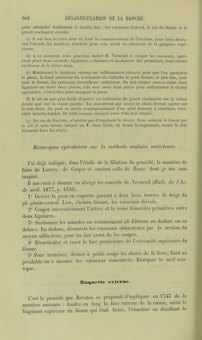 pour atteindre' facilement le double bul : les vaisseau* d'abord, le col du fémur ei le; grand trochanter ensuite. (c) 11 est bon de faire tirer en haut le en pnuemenl de l'incision, pour bien décou- vrir l'arcade. La meilleur ôcartour pour eBla serait un élévateur de la paupière supé- rieure, (d) A ce moulent, vous pourriez imiter M. Verneuil el couper les vaisseaux, après avoir placé deux secondes ligatures, ;'i distante et au-dessous des premières, mai> encore au-dessus de la bifurcation. (c) Maintenant le lambeau externe est suffisamment rétracté pour que l'on aperçoive le psoas, le bord antérieur du trochanter où s'attache le petit fessier, et (dus bas, croi- sant le fémur, les vaisseaux circonflexes antérieurs. On doit couper ceux-ci entre deux ligatures ou entre deux pinces, s'ils sont assez haut placés pour embarrasser le champ opératoire, c'est-à-dire pour masquer le psoas. (f) 11 est un peu plus facile d'opérer cet isolement du grand trochanter sur la cuisse droite que sur la cuisse gauche. Un concurrent qui aurait le choix devrai) opérer sur le côté droit. On peut se servir avantageusement d'un petit bistouri à résection, véri- tablo détache-tendon. De forts ciseaux seraient aussi d'un bon emploi. (g) En cas de fracture, n'oubliez pas d'employer le davier. Vous saisirez le fémur par le col et sans même inciser en T, vous ferez, en tirant brusquement, sauter la tête fémorale hors du cotyle. Remarques opératoires sur la méthode ovalaire antérieure. J'ai déjà indiqué, dans l'étude de la filiation du procédé, la manière de faire de Larrey, de Coopcr et surtout celle de Roser dont je me suis inspiré. Il me reste à donner en abrégé les conseils de Verneuil (Bull, de l'Ac. de méd. 1877, p. 1159). 1° Inciser la peau en raquette passant à deux bons travers de doigt du pli génito-crural. Lier, chemin faisant, les vaisseaux divisés. 2° Couper successivement l'artère et la veine fémorales primitives entre deux ligatures. 5° Sectionner les muscles en commençant ab libitum en dedans ou en dehors. En dedans, découvrir les vaisseaux obturateurs par la section du moyen adducteur, pour les lier avant de les couper. 4° Désarticuler et raser la face postérieure de l'extrémité supérieuredu fémur. 5° Pour terminer, diviser à petits coups les chairs de la fesse, liant an préalable ou à mesure les vaisseaux rencontrés. Réséquer le nerf scia- tique. Raquette externe. C'est le procédé que Ravaton se proposait d'appliquer en 1745 de la manière suivante : fendre en long la face externe de la cuisse, saisir le fragment supérieur du fémur qui était brisé. l'énucléer en décollant le