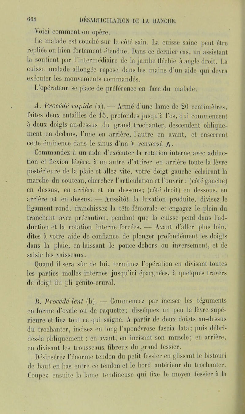 Voici commenl on opère. Le malade est conclu! sur le côté sain. La cuisse saine peu! être repliée ou bien Portement étendue. Dans ce; dernier cas, un assistant la soutien! par l'intermédiaire de la jambe fléchie à angle droit. La cuisse malade allongée repose dans les mains d'un aide qui devra exécuter les mouvements commandés. L'opérateur se place de préférence en lace du malade. A. Procédé rapide (a). — Armé d'une lame de 20 centimètres, faites deux entailles de 15, profondes jusqu'à l'os, qui commencent à deux doigts au-dessus du grand trochanter, descendent oblique- ment en dedans, l'une en arrière, l'autre en avant, et enserrent cette éminence dans le sinus d'un V renversé /\- Commandez à un aide d'exécuter la rotation interne avec adduc- tion et flexion légère, à un autre d'attirer en arrière toute la lèvre postérieure de la plaie et allez vite, votre doigt gauche éclairant la marche du couteau, chercher l'articulation et l'ouvrir : (côté gauche) en dessus, en arrière et en dessous; (côté droit) en dessous, en arrière et en dessus. — Aussitôt la luxation produite, divisez le ligament rond, franchissez la tète fémorale et engagez le plein du tranchant avec précaution, pendant que la cuisse pend dans l'ad- duction et la rotation interne forcées. — Avant d'aller plus loin, dites à votre aide de confiance de plonger profondément les doigts dans la plaie, en laissant le pouce dehors ou inversement, et de saisir les vaisseaux. Quand il sera sûr de lui, terminez l'opération en divisant toutes les parties molles internes jusqu'ici épargnées, à quelques travers de doigt du pli génito-crural. B. Procédé lent (h). — Commencez par inciser les téguments en forme d'ovale ou de raquette; disséquez un peu la lèvre supé- rieure et liez tout ce qui saigne. A partir de deux doigts au-dessus du trochanter, incisez en long l'aponévrose fa scia la la : puis débri- dez-la obliquement : en avant, en incisant son muscle: en arrière, en divisant les trousseaux fibreux du grand fessier. Désinsérez l'énorme tendon du petit fessier en glissant le bistouri de haut en bas entre ce tendon et le bord antérieur du trochanter. Coupez ensuite la lame tendineuse qui lixe le moyen fessier à la