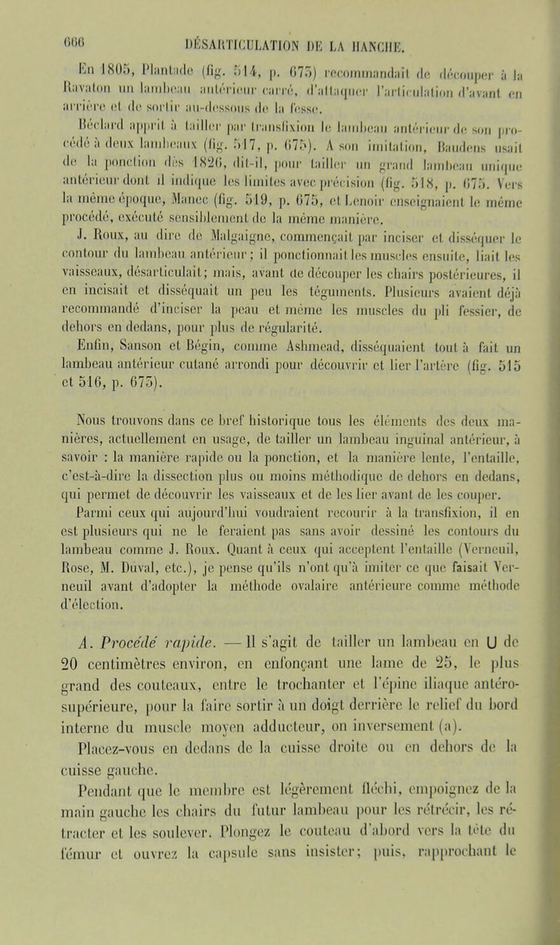 En 18Û5, Plantade (%. BU, p. 07.,) racommandaft de découper à la Ravaton un lambeau antérieur miré, d'attaquer i':irii< uhition d'avant en arrière «'I de sortir au-dessous de La l'esse. Béclard apprit à tailler par transfixion le lambeau antérieur de son pro- cédé à deux lambeaux (fig. 517, p. 675)-. A son imitation, Baudens usai! de la ponction dès l<Sk20, dit-il, pour tailler un grand lambeau unique antérieur dont il indique les limites avec précision (fig. 518, p. 07;,. Vers la mêmeiépoque, Manec (fig. 519, p. 075, etLenoir enseignaienl le même procédé, exécuté sensiblement de la même manière. J. Roux, au dire de Malgaigne, commençait, par inciser et disséquer Le contour du lambeau antérieur; il ponctionnait les muscles ensuite, liait les vaisseaux, désarticulait; mais, avant de découper les chairs postérieures, il en incisait et disséquait un peu les téguments. Plusieurs avaient déjà recommandé d'inciser la peau et même les muscles du pli fessier, de dehors en dedans, pour plus de régularité. Enfin, Sanson et Bégin, comme Aslunead, disséquaient tout à fait un lambeau antérieur cutané arrondi pour découvrir et lier l'artère (fig. 515 et 510, p. 075). Nous trouvons dans ce bref historique tous les éléments des deux ma- nières, actuellement en usage, de tailler un lambeau inguinal antérieur, à savoir : la manière rapide ou la ponction, et la manière lente, l'entaille, c'est-à-dire la dissection plus ou moins méthodique de dehors en dedans, qui permet de découvrir les vaisseaux et de les lier avant de les couper. Parmi ceux qui aujourd'hui voudraient recourir à la transfixion, il en est plusieurs qui ne le feraient pas sans avoir dessiné les contours du lambeau comme J. Roux. Quant à ceux qui acceptent l'entaille (Verneuil, Rose, M. Duval, etc.), je pense qu'ils n'ont qu'à imiter ce que faisait Ver- neuil avant d'adopter la méthode ovalairc antérieure comme méthode d'élection. A. Procédé rapide. —11 s'agit de tailler un lambeau en U de 20 centimètres environ, en enfonçant une lame de i25, le plus grand des couteaux, entre le trochanter el l'épine iliaque antéro- supérieure, pour la faire sortir à un doigt derrière le relief du bord interne du muscle moyen adducteur, on inversement (al. Placez-vous en dedans de la cuisse droite ou eu dehors de la cuisse gauche. Pendant que le membre est légèrement fléchi, empoignez de la main gauche les chairs du futur lambeau pour les rétrécir, les ré- tracter et les soulever. Plongez le couteau d'abord vers la tète du fémur et ouvrez la capsule sans insister; puis, rapprochant le