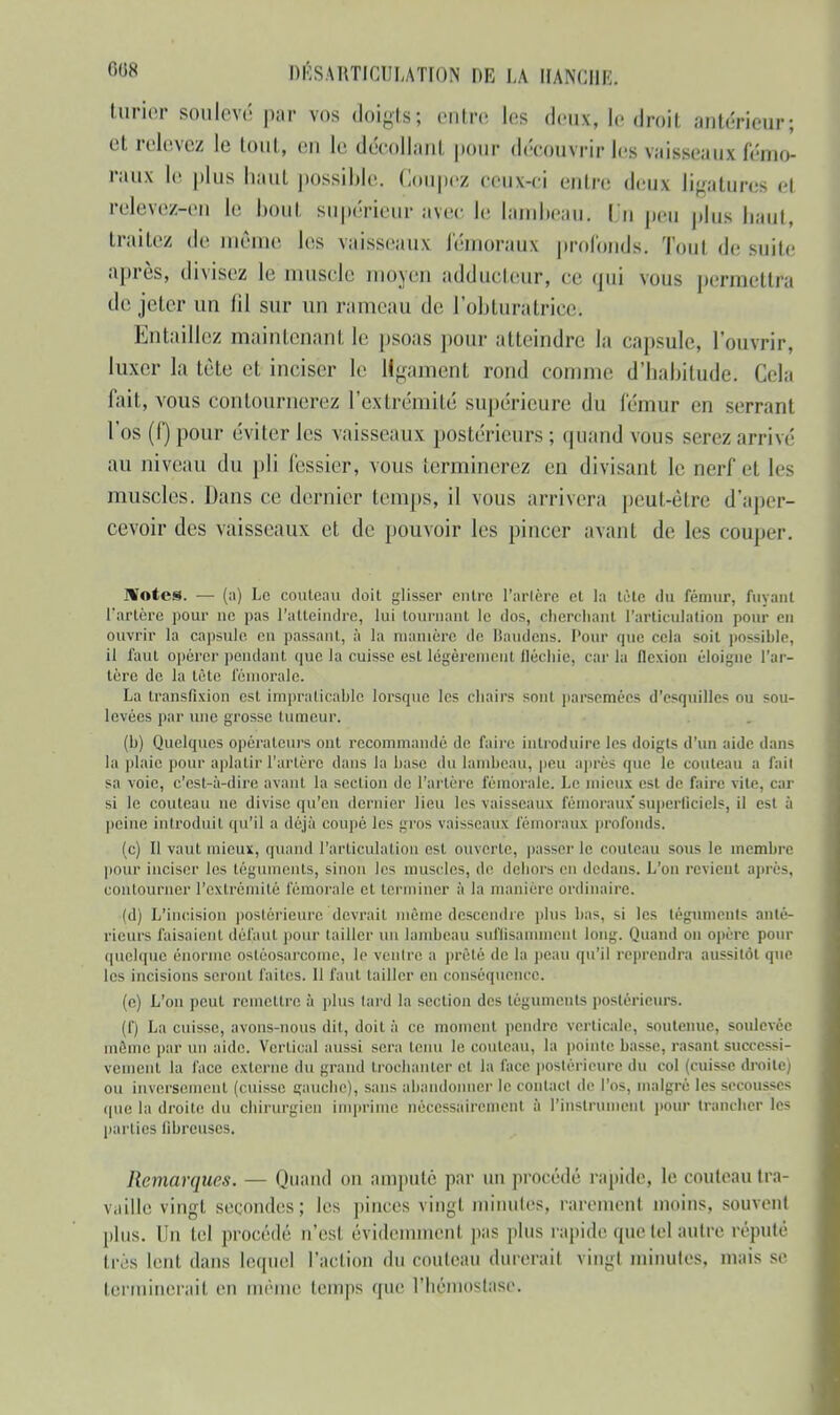 turier soulevé par vos doigts? entre les deux, le droit .'intérieur; et relevez le toni, en le décollant pour découvrir les vaisseaux fémo- raux le plus hiiuL possible, (loupez ceux-ci entre deux ligatures e! relevez-eu Le bout supérieur avec le lambeau; l u peu plus haut, traitez de même les vaisseaux fémoraux profonds. Tout de suite après, divisez le muscle moyen adducteur, ce qui vous permettra de jeter un lil sur un rameau de l'obturatrice-. Entaillez maintenant le psoas pour atteindre la capsule, l'ouvrir, luxer la tète et inciser le ligament rond comme d'habitude. Cela fait, vous contournerez l'extrémité supérieure du fémur en serrant l'os (f) pour éviter les vaisseaux postérieurs; quand vous serez arrivé au niveau du jdi fessier, vous terminerez en divisant le nerf et les muscles. Dans ce dernier temps, il vous arrivera peut-être d'aper- cevoir des vaisseaux et de pouvoir les pincer avant de les couper. Hôtes. — Le couteau doit glisser outre Tarière et la tète du fémur, fuyant l'artère pour ne pas l'atteindre, lui tournant le dos, cherchant l'articulation pour en ouvrir la capsule on passant, à la manière de Baudens. Pour que cela soit possible, il faut opérer pendant que la cuisse est légèrement fléchie, cm-la flexion éloigne l'ar- tère de la tète fémorale La transfixion est impraticable lorsque les chairs sont parsemées d'esquilles ou sou- levées par une grosse tumeur. (h) Quelques opérateurs ont recommandé de faire introduire les doigts d'un aide dans la plaie pour aplatir l'artère dans la hase du lainheau, peu après que le couteau a fait sa voie, c'est-à-dire avant la section de l'artère fémorale. Le mieux est de faire vite, car si le couteau ne divise qu'en dernier lieu les vaisseaux fémoraux superficiels, il est à peine introduit qu'il a déjà coupé les gros vai>seaux fémoraux profonds. (c) Il vaut mieux, quand l'articulation est ouverte, passer le couteau sous le membre pour inciser les téguments, sinon les muscles, de dehors en dedans. L'on revient après, contourner l'extrémité fémorale cl terminer à la manière ordinaire. (d) L'incision postérieure devrait même descendre plus bas, si les téguments anté- rieurs faisaient défaut pour tailler un lambeau suffisamment long. Quand on opère pour quelque énorme ostéosarcome, le ventre a prêté de la peau qu'il reprendra aussitôt que les incisions seront faites. 11 faut tailler en conséquence. (c) L'on peut remettre à plus lard la section des téguments postérieurs. (f) La cuisse, avons-nous dit, doit à ce moment pendre verticale, soutenue, soulevée môme par un aide. Vertical aussi sera tenu le couteau, la pointe basse, rasant successi- vement la face externe du grand troohanter et la face postérieure du col (cuisse droite; ou inversement (cuisse gauche), sans abandonner le contact de l'os, malgré les secousses que la droite du chirurgien imprime nécessairement à l'instrument pour trancher les parties fibreuses. Remarques. — Quand on amputé par un procédé rapide, le couteau tra- vaille vingt secondes; les pinces vingt minutes, raremenl moins, souvent plus. Un tel procédé n'esl évidemment pas plus rapide que tel autre réputé très lent dans lequel l'action «lu couteau durerai! vingt minutes, mais se terminerait en même temps que l'hémostase.