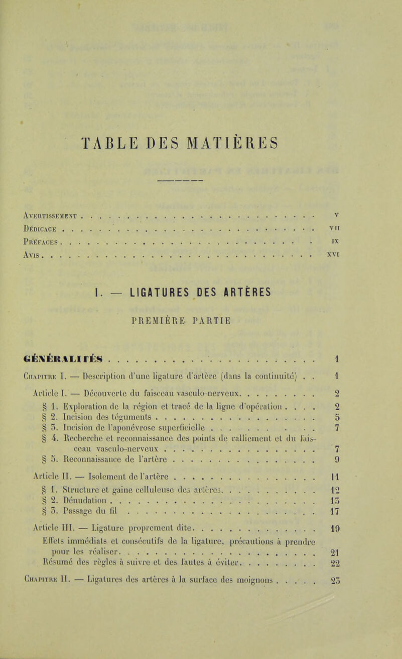 TABLE DES MATIÈRES AVERTISSEMENT V Dédicace vu Préfaces ix Avis xvi I. — LIGATURES DES ARTÈRES PREMIÈRE PARTIE GÉXÉIMLirÉS 1 Chapitre I. — Description d'une ligature d'artère [dans La continuité) . . 1 Article I. — Découverte «lu faisceau vasculc-ncrveux 2 § 1. Exploration de la région et tracé de la ligne d'opération .... 2 § 2. Incision des téguments 5 § .. Incision de l'aponévrose superficielle 7 § 4. Recherche e) reconnaissance des points de ralliement et du fais- ceau vaseulo-ncrveux 7 § 5. Reconnaissance de l'artère 9 Article IL — Isolement de l'artère 11 .5 1. Structure et gaine celluleuse dc3 arte rcô 12 $ 2. Dénudation 15 *5 5. Passage du fil 17 Article III. — Ligature proprement dite 19 Effets immédiats el consécutifs de la ligature, précautions à prendre pour les réaliser 21 Résumé des règles à suivre et des fautes à éviter 22 Chapitre II. — Ligatures des artères à la surface des moignons 25