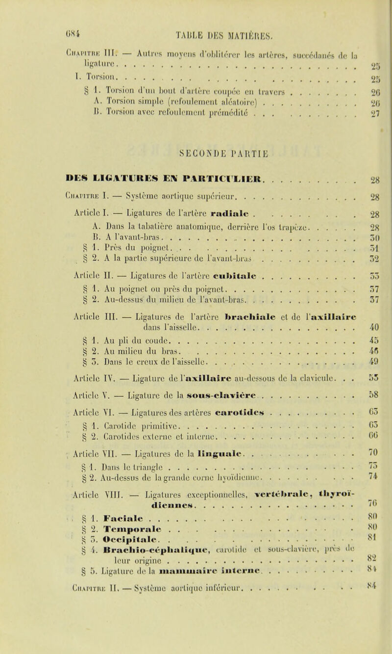 Ciiai'itiik IIH — Autres moyens d'oblitérer les artères, succédanés de la Ligature 25 I. Torsion ..... 25 § 1. Torsion d'uu bout d'artère coupée en travers 20 A. Torsion simple (refoulement aléatoire) 20 li. Torsion avec refoulement prémédité 27 SECONDE PARTIE DES LIGATURES EN PARTICULIER 28 Chapitre I. — Système aortique supérieur 28 Article I. — Ligatures de l'artère radiale 28 A. Dans la tabatière anatomique, derrière l'os trapèze 28 lt. A l'avant-bras 50 § 1. Près du poignet. . . . 51 g 2. A la partie supérieure de l'avant-bras 52 Article II. — Ligatures de l'artère cubitale 55 § 1. Au poignet ou près du poignet 57 g 2. Au-dessus du milieu de l'avant-bras 57 Article III. — Ligatures de l'artère brachiale et de l'axillaire dans l'aisselle 40 § 1. Au pli du coude 45 § 2. Au milieu du bras 48 § 5. Dans le creux de l'aisselle 49 Article IV. — Ligature de l'a* il lai rc au-dessous de la clavicule. . . 55 Article V. — Ligature de la sous-clavière 58 Article VI. — Ligatures des artères carotide» 05 § 1. Carotide primitive 05 g 2. Carotides externe et interne 00 ; Article VII. — Ligatures de la linguale 70 § 1. Dans le triangle '«> § 2. Au-dessus de la grande corne hyoïdienne 74 Article VIII. — Ligatures exceptionnelles, vertébrale, thyroï- dienne» «« . § I. Faciale M § 2. Temporale • ,S() g 5. Occipitale 81 § 4. Rrachio-céphalique, carotide el sous-clavièrc, près de leur origine °* % 5. Ligature delà mammaire interne iS ' Chapitre IL — Système aortique inférieur ,s4