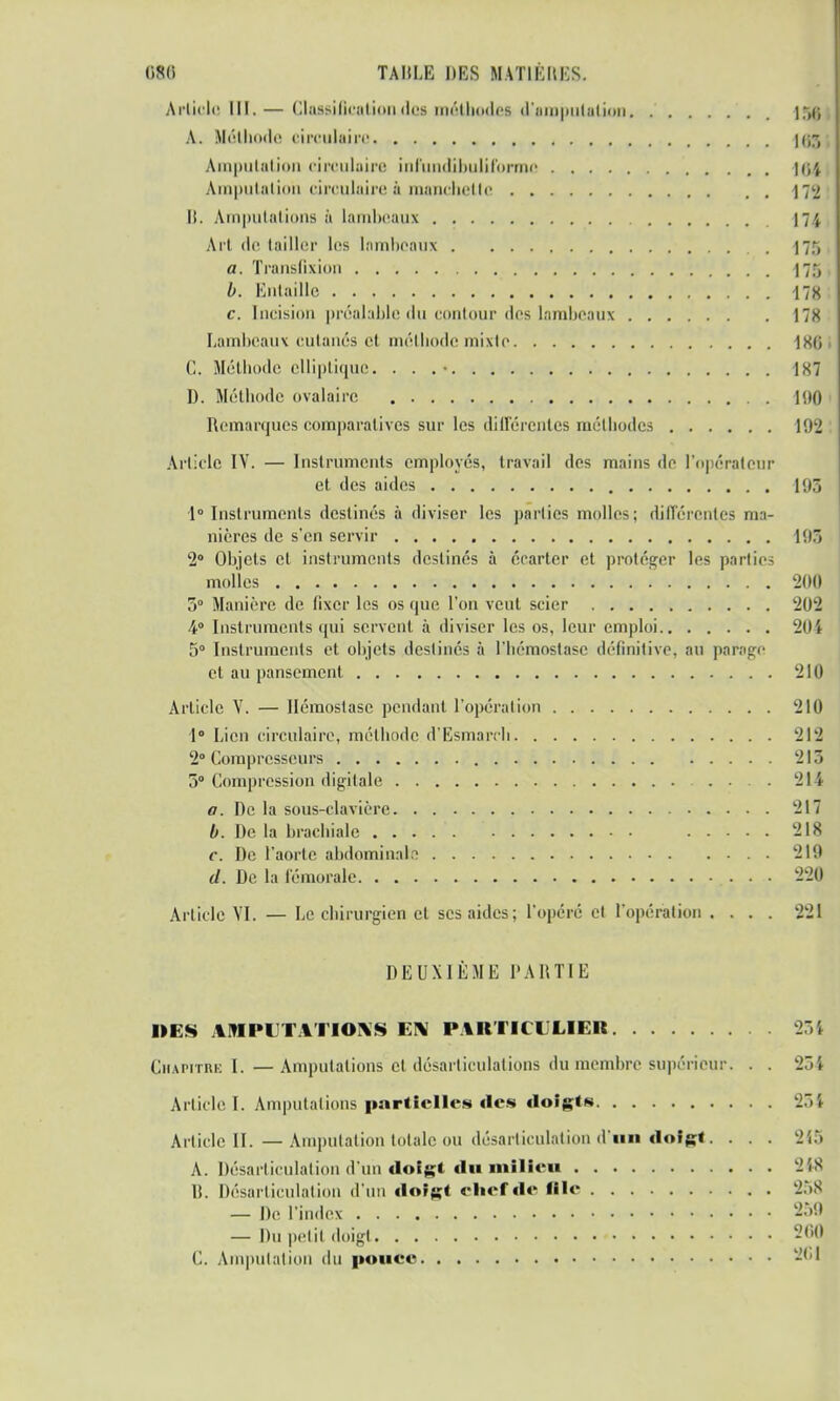 Article III.— GlaBBÎÛcatioD.do8 méthodes d'amputation 158 A. Méthode circulaire 107, Amputation circulaire uifundibuliforme 164 Amputâtiiui circulaire ;ï niaiiclicllc \'<-i 11. Amputations à lambeaux 174 Art de (ailler les lambeaux 175 a. Translixion \75 , b. Entaille 178 : c. Incision préalable du contour des lambeaux 178 Lambeaux cutanés et méthode mixte ISO , C. Méthode elliptique. . . .• 187 1). Méthode ovalaire 190 Remarques comparatives sur les différentes méthodes 192 Article IV. — Instruments employés, travail des mains de l'opérateur et des aides 1113 1° Instruments destinés à diviser les parties molles; différentes ma- nières de s'en servir 195 2° Objets et instruments destinés à écarter et protéger les partie- molles '. 200 5° Manière de fixer les os que l'on veut scier 202 •4° Instruments qui servent à diviser les os, leur emploi 204 5° Instruments et objets destinés à l'hémostase définitive, au pavage et au pansement 210 Article V. — Hémostase pendant, l'opération 210 1° Lien circulaire, méthode d'Esmaivh 212 2° Compresseurs 215 5° Compression digitale .... 214 a. De la sous-clavière 217 b. De la brachiale 218 c. De l'aorte abdominale 219 d. De la fémorale • • • 220 Article VI. — Le chirurgien et ses aides; l'opéré et l'opération .... 221 DEUXIÈME PARTIE »ES AMPUTATIONS EN PARTICULIER 231 Chapitre I. —Amputations cl désarticulations du membre supérieur. . . 254 Article I. Amputations partielles des doigts 254 Article II. —Amputation totale ou désarticulation d'un doigt. . . . 245 A. Désarticulation d'un doigt du milieu 248 B. Désarticulation d'un doigt chef de «le 258 — De l'index 250 — Du petit doigt 200 C. Amputation du pouce 2GJ