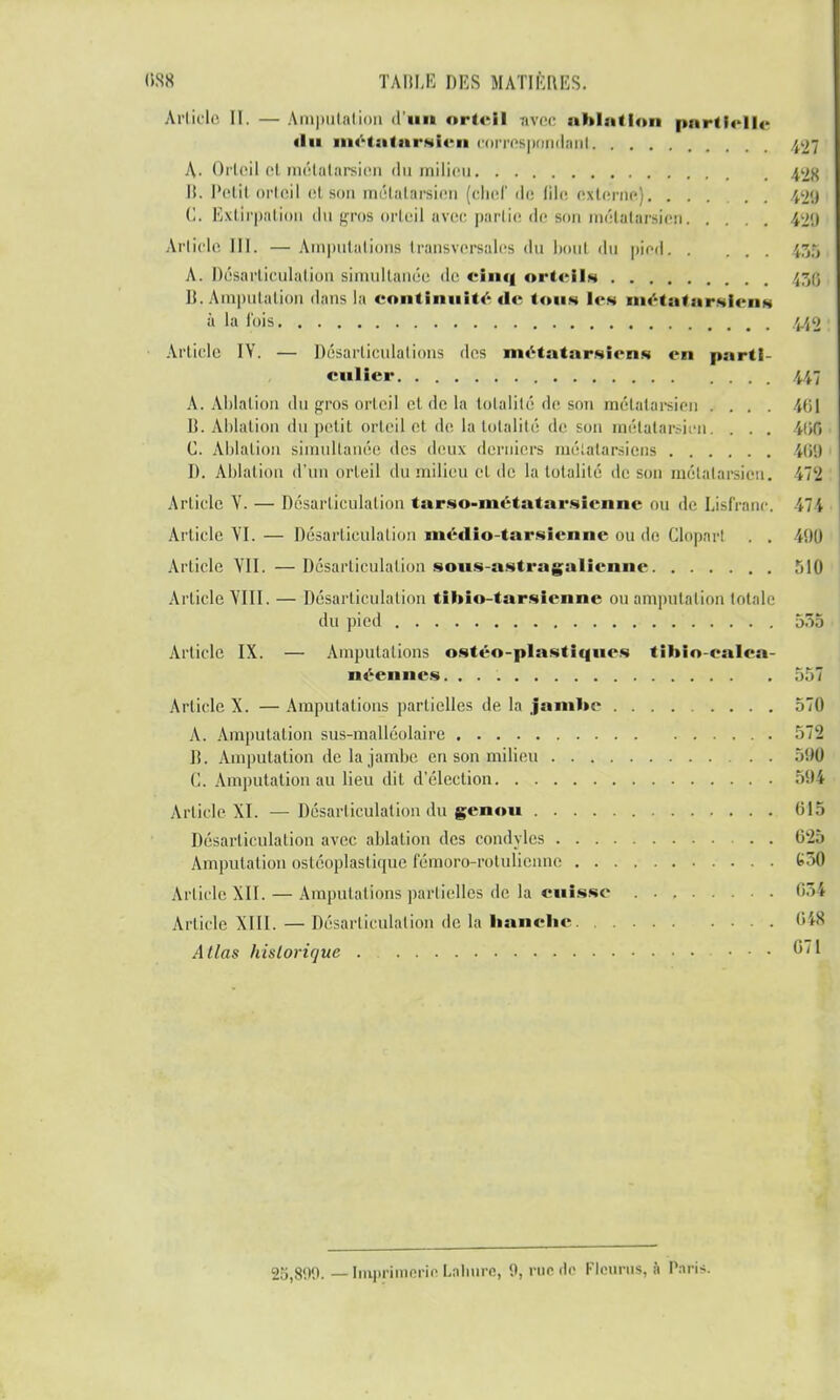 Article II. — Amputation d'un orteil avec ablution parti* n< «lu métatarsien correspondant 427 A. Orteil et métatarsien du milieu 42S B. Petil orteil <■! son métatarsien (chef dé file, externe) 429 (1. Extirpation «lu (jros orteil avec partie de son métatarsien 429 Article III. — Amputations transversales du bout du pied ',7,:, A. Désarticulation simultanée de cinq ort« iu 43g II. Amputation dans la continuité de tous les métatarsiens à la l'ois 440 Article IV. — Désarticulations des métatarsiens en parti- culier 4i7 A. Ablation du gros orteil et de la totalité de son métatarsien .... 461 B. Ablation du petit orteil et de la totalité de son métatarsien. . . . 460 C. Ablation simultanée des deux derniers métatarsiens ii>'.) D. Ablation d'un orteil du milieu et de la totalité de son métatarsien. iT'J Article V. — Désarticulation tarso-inctatarsicnnc ou de Lisfranc. \ Article VI.— Désarticulation médio-tarsienne ou de Cloparl . . $90 Article VII. — Désarticulation sous-astragalienne 510 Article VIII. — Désarticulation tibîo-tarsicnne ou amputation totale du pied 555 Article IX. — Amputations ostéo-plastiqucs tihio-calca- néennes. 557 Article X. — Amputations partielles de la jambe 570 A. Amputation sus-malléolaire 572 D. Amputation de la jambe en son milieu 596 (1. Amputation au lieu dit d'élection 594 Article XI. — Désarticulation du genou 613 Désarticulation avec ablation des condyles . 625 Amputation osléoplasliipie fémoro-rotuHennc G50 Article XII. — Amputations partielles de la cuisse 651 Article XIII. — Désarticulation de la hanclie 648 Allas historique 671 25,800. — Imprimerie Laliurc, 0, rue rie Fleuras, k Paris.