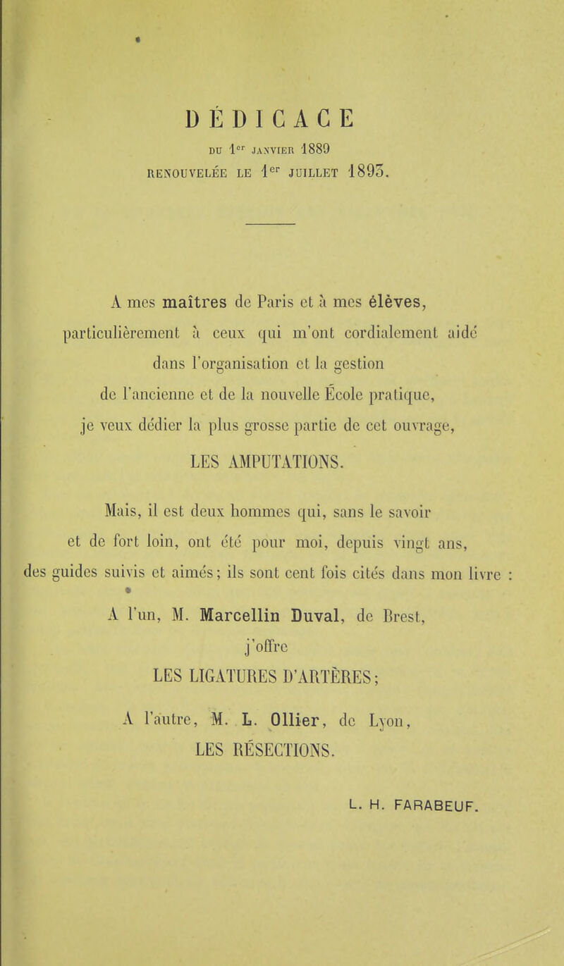 DÉDICACE DU 1'=' JAXVtEU 1889 RENOUVELÉE LE l^ JUILLET 1893. A mes maîtres de Paris et ù mes élèves, particulièrement à ceux qui m'ont cordialement aidé dans l'organisation et la gestion de l'ancienne et de la nouvelle Ecole pratique, je veux dédier la plus grosse partie de cet ouvrage, LES AMPUTATIONS. Mais, il est deux hommes qui, sans le savoir et de fort loin, ont été pour moi, depuis vingt ans, des guides suivis et aimés; ils sont cent fois cités dans mon liv: A l'un, M. Marcellin Duval, de Brest, j'offre LES LIGATURES D'ARTÈRES; A l'autre, M. L. Ollier, de Lyon, LES RÉSECTIONS. L. H. FARABEUF.