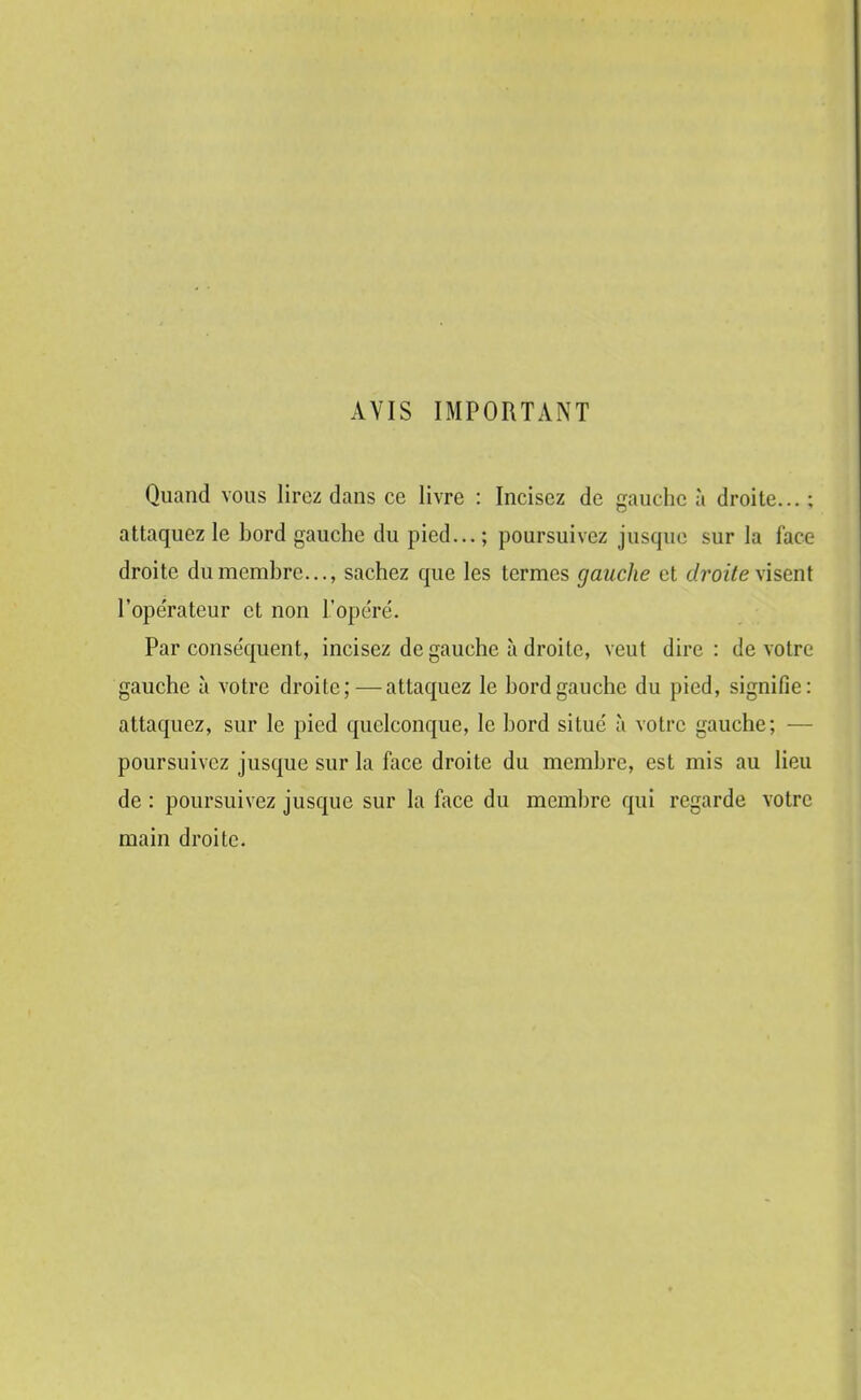 AVIS IMPORTANT Quand vous lirez dans ce livre : Incisez de gauche à droite... : attaquez le bord gauche du pied... ; poursuivez jusque sur la face droite du membre..., sachez que les termes gauche et droite visent l'opérateur et non l'ope'ré. Par conse'quent, incisez de gauche à droite, veut dire: de votre gauche à votre droite;—attaquez le bord gauche du pied, signifie: attaquez, sur le pied quelconque, le bord situé à votre gauche; — poursuivez jusque sur la face droite du membre, est mis au lieu de : poursuivez jusque sur la face du membre qui regarde votre main droite.