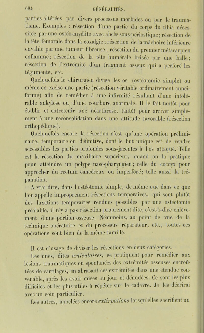 parties altérées par divers processus morbides ou par le trauma- tisme. Exemples : résection d'une partie du corps du tibia néces- sitée par une ostéo-myélite avec abcès sous-périostique; résection de la tète l'émorale dans la coxalgie ; résection de la mâchoire inférieure envahie par une tumeur fibreuse ; résection du premier métacarpien enflammé; résection de la tête humérale brisée par une balle; résection de l'extrémité d'un fragment osseux qui a perforé les téguments, etc. Quelquefois le chirurgien divise les os (ostéotomie simple) ou même en excise une partie (résection véritable ordinairement cunéi- forme) afin de remédier à une infirmité résultant d'une intolé- rable ankylose ou d'une courbure anormale. Il le fait tantôt pour établir et entretenir une néarthrose, tantôt pour arriver simple- ment à une reconsolidation dans une attitude favorable (résection orthopédique). Quelquefois encore la résection n'est qu'une opération prélimi- naire, temporaire ou définitive, dont le but unique est de rendre accessibles les parties profondes sous-jacentes à l'os attaqué. Telle est la résection du maxillaire supérieur, quand on la pratique pour atteindre un polype naso-pharyngien ; celle du coccyx pour approcher du rectum cancéreux ou imperforé; telle aussi la tré- panation. A vrai dire, dans l'ostéotomie simple, de même que dans ce que l'on appelle improprement résections temporaires, qui sont plutôt des luxations temporaires rendues possibles par une ostéotomie préalable, il n'y a pas résection proprement dite, c'est-à-dire enlève- ment d'une portion osseuse. Néanmoins, au point de vue de la technique opératoire et du processus réparateur, etc., toutes ces opérations sont bien de la même famille. Il est d'usage de diviser les résections en deux catégories. Les unes, dites articulaires, se pratiquent pour remédier aux lésions traumatiques ou spontanées des extrémités osseuses encroû- tées de cartilages, en abrasant ces extrémités dans une étendue con- venable, après les avoir mises au jour et dénudées. Ce sont les plus difficiles et les plus utiles à répéter sur le cadavre. Je les décrirai avec un soin particulier. Les autres, appelées encore extirpations lorsqu'elles sacrifient un