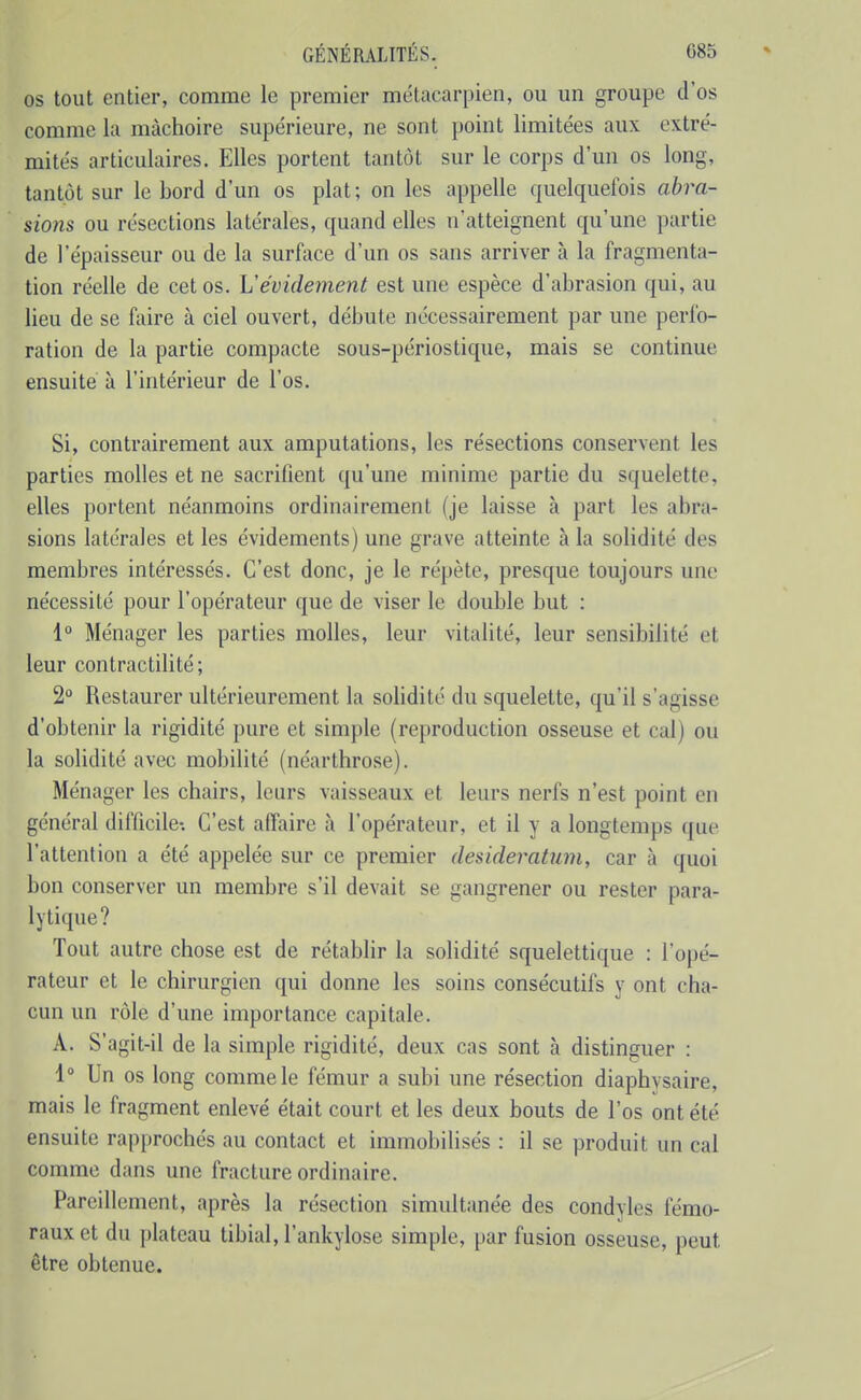 OS tout entier, comme le premier métacarpien, ou un groupe d'os comme la mâchoire supérieure, ne sont point limitées aux extré- mités articulaires. Elles portent tantôt sur le corps d'un os long, tantôt sur le bord d'un os plat ; on les appelle quelquefois abra- sions ou résections latérales, quand elles n'atteignent qu'une partie de l'épaisseur ou de la surface d'un os sans arriver à la fragmenta- tion réelle de cet os. h'évidement est une espèce d'abrasion qui, au lieu de se faire à ciel ouvert, débute nécessairement par une perfo- ration de la partie compacte sous-périostique, mais se continue ensuite à l'intérieur de l'os. Si, contrairement aux amputations, les résections conservent les parties molles et ne sacrifient qu'une minime partie du squelette, elles portent néanmoins ordinairement (je laisse à part les abra- sions latérales et les évidements) une grave atteinte à la solidité des membres intéressés. C'est donc, je le répète, presque toujours une nécessité pour l'opérateur que de viser le double but : 1° Ménager les parties molles, leur vitalité, leur sensibilité et leur contractilité; 2 Restaurer ultérieurement la solidité du squelette, qu'il s'agisse d'obtenir la rigidité pure et simple (reproduction osseuse et cal) ou la solidité avec mobilité (néarthrose). Ménager les chairs, leurs vaisseaux et leurs nerfs n'est point en général difficile-. C'est affaire à l'opérateur, et il y a longtemps que l'attention a été appelée sur ce premier desideratum, car à quoi bon conserver un membre s'il devait se gangrener ou rester para- lytique? Tout autre chose est de rétablir la solidité squelettique : l'opé- rateur et le chirurgien qui donne les soins consécutifs y ont cha- cun un rôle d'une importance capitale. A. S'agit-il de la simple rigidité, deux cas sont à distinguer : i° Un os long comme le fémur a subi une résection diaphysaire, mais le fragment enlevé était court et les deux bouts de l'os ont été ensuite rapprochés au contact et immobilisés : il se produit un cal comme dans une fracture ordinaire. Pareillement, après la résection simultanée des condyles fémo- raux et du ])latcau tibial, l'ankylose simple, par fusion osseuse, peut être obtenue.