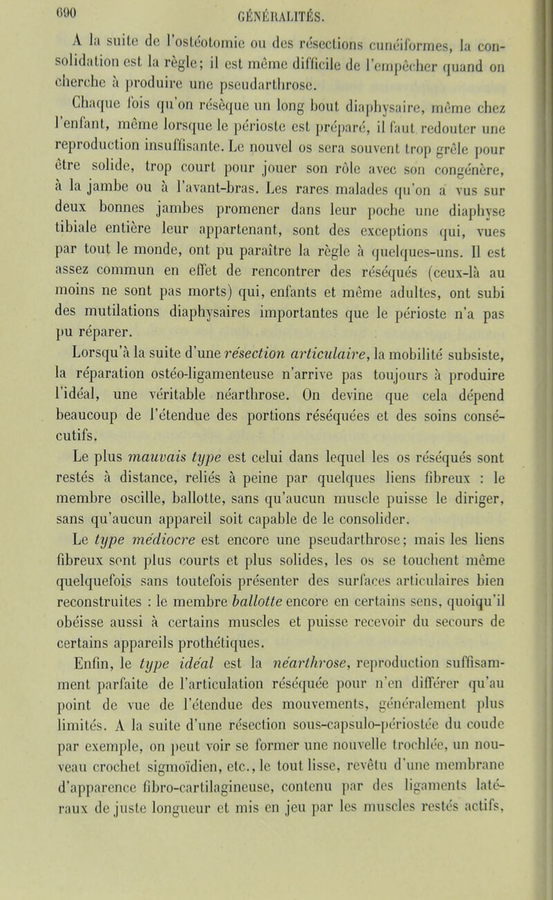 A la suite de l'ostéotomie ou dos résections cunéiformes, la con- solidation est la règle; il est même dilTicilc de l'empèchcr (}uand on cherche à produire une pseudarthrosc. Chaque lois qu'on résèque un long hout diaphysaire, même chez l'enfant, même lorsque le périoste est préparé, il faut redouter une reproduction insuffisante. Le nouvel os sera souvent trop grêle pour être solide, trop court pour jouer son rôle avec son congénère, à la jambe ou à l'avant-bras. Les rares malades qu'on a vus sur deux bonnes jambes promener dans leur poche une diaphyse tibiale entière leur appartenant, sont des exceptions qui, vues par tout le monde, ont pu paraître la règle à quelques-uns. Il est assez commun en effet de rencontrer des réséqués (ceux-là au moins ne sont pas morts) qui, enfants et môme adultes, ont subi des mutilations diaphysaires importantes que le périoste n'a pas pu réparer. Lorsqu'à la suite d'une résection articulaire, la mobilité subsiste, la réparation ostéo-ligamenteuse n'arrive pas toujours à produire l'idéal, une véritable néarthrose. On devine que cela dépend beaucoup de l'étendue des portions réséquées et des soins consé- cutifs. Le plus mauvais type est celui dans lequel les os réséqués sont restés à distance, reliés à peine par quelques liens fibreux : le membre oscille, ballotte, sans qu'aucun muscle puisse le diriger, sans qu'aucun appareil soit capable de le consolider. Le type médiocre est encore une pseudarthrosc ; mais les liens fibreux sont plus courts et plus solides, les os se touchent même quelquefois sans toutefois présenter des surfaces articulaires bien reconstruites : le membre ballotte encore en certains sens, quoiqu'il obéisse aussi à certains muscles et puisse recevoir du secours de certains appareils prothétiques. Enfin, le type idéal est la néarthrose, reproduction suffisam- ment parfaite de l'articulation réséquée pour n'en différer qu'au point de vue de l'étendue des mouvements, généralement plus limités. A la suite d'une résection sous-capsulo-périostée du coude par exemple, on })eut voir se former une nouvelle trochlée, un nou- veau crochet sigmoïdien, etc., le tout lisse, revêtu d'une membrane d'apparence fibro-cartilagineuse, contenu par dos ligaments laté- raux de juste longueur et mis en jeu par les muscles restés actifs,