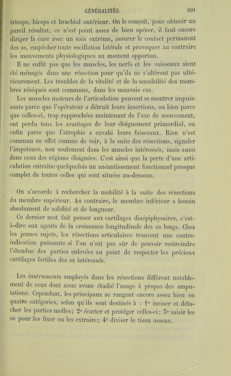 triceps, biceps et brachial antérieur. On le conçoit, pour obtenir un pareil résultat, ce n'est point assez de bien opérer, il faut encore diriger la cure avec un soin extrême, assurer le contact permanent des os, empêcher toute oscillation latérale et provoquer au contraire les mouvements physiologiques au moment opportun. Il ne suffit pas que les muscles, les nerfs et les vaisseaux aient j été ménagés dans une résection pour qu'ils ne s'altèrent pas ulté- rieurement. Les troubles de la vitalité et de la sensibilité des mem- bres réséqués sont communs, dans les mauvais cas. Les muscles moteurs de l'articulation peuvent se montrer impuis- sants parce que l'opérateur a détruit leurs insertions, ou bien parce que celles-ci, trop rapprochées maintenant de l'axe de mouvement, ont perdu tous les avantages de leur éloignement primordial, ou enfin parce que l'atrophie a envahi leurs faisceaux. Rien n'est commun en effet comme de voir, à la suite des résections, signaler l'impotence, non seulement dans les muscles intéressés, mais aussi dans ceux des régions éloignées. C'est ainsi que la perte d'une arti- culation entraîne quelquefois un anéantissement fonctionnel presque complet de toutes celles qui sont situées au-dessous. On s'accorde à rechercher la mobilité à la suite des résections du membre supérieur. Au contraire, le membre inférieur a besoin absolument de solidité et de longueur. Ce dernier mot fait penser aux cartilages diaépiphysaires, c'est- à-dire aux agents de la croissance longitudinale des os longs. Chez les jeunes sujets, les résections articulaires trouvent une contre- indication puissante si l'on n'est pas sûr de pouvoir restreindre l'étendue des parties enlevées au point de respecter les précieux cartilages fertiles des os intéressés. Les instruments employés dans les résections diffèrent notable- ment de ceux dont nous avons étudié l'usage à propos des ampu- tations. Cependant, les principaux se rangent encore assez bien en quatre catégories, selon qu'ils sont destinés à : 1° inciser et déta- cher les parties molles; 2» écarter et protéger celles-ci; 5 saisir les os pour les fixer ou les extraire; 4° diviser le tissu osseux.