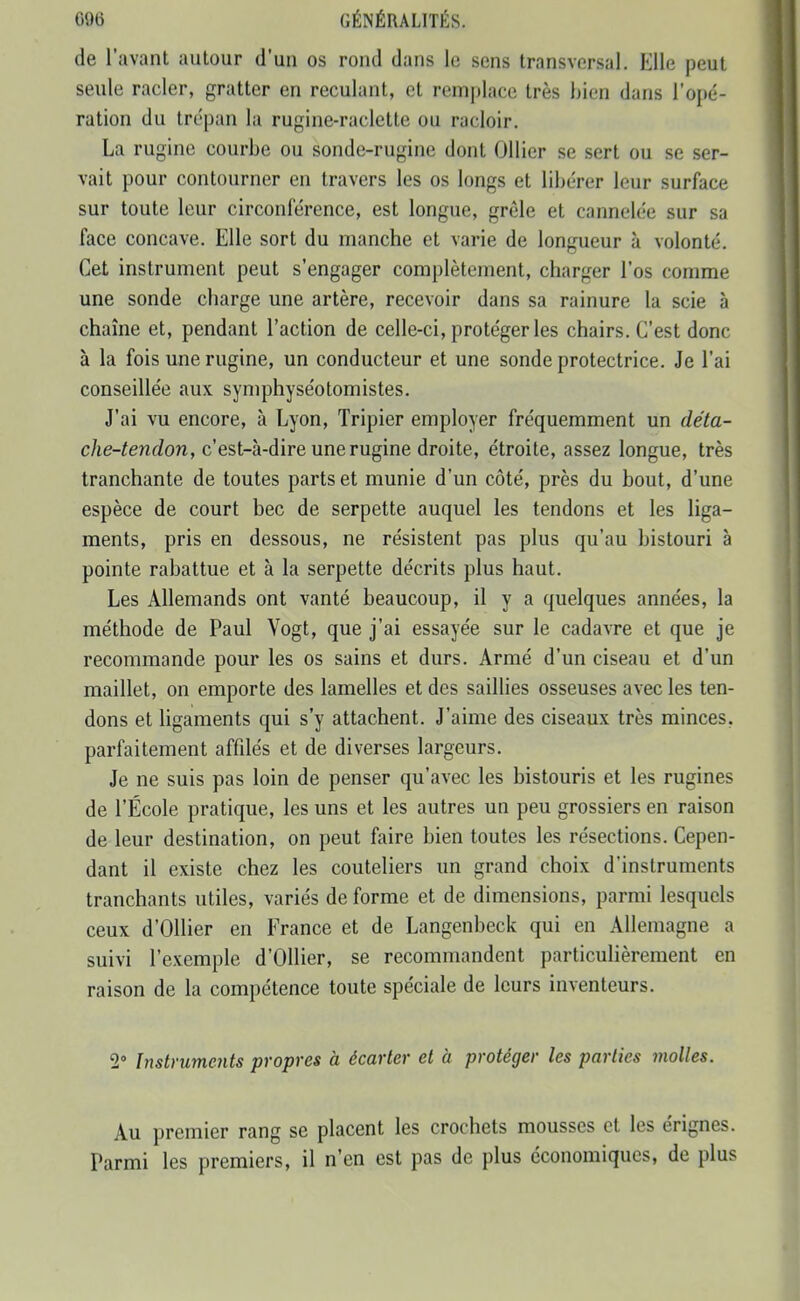 de l'avant autour d'un os rond dans le sens transversal. Elle peut seule racler, gratter en reculant, et remjjlace très bien dans l'opé- ration du trépan la rugine-raclette ou racloir. La rugine courbe ou sonde-rugine dont Ollier se sert ou se ser- vait pour contourner en travers les os longs et libérer leur surface sur toute leur circonférence, est longue, grêle et cannelée sur sa face concave. Elle sort du manche et varie de longueur à volonté. Cet instrument peut s'engager complètement, charger l'os comme une sonde charge une artère, recevoir dans sa rainure la scie à chaîne et, pendant l'action de celle-ci, protéger les chairs. C'est donc à la fois une rugine, un conducteur et une sonde protectrice. Je l'ai conseillée aux symphyséotomistes. J'ai vu encore, à Lyon, Tripier employer fréquemment un déta- che-tendon, c'est-à-dire une rugine droite, étroite, assez longue, très tranchante de toutes parts et munie d'un côté, près du bout, d'une espèce de court bec de serpette auquel les tendons et les liga- ments, pris en dessous, ne résistent pas plus qu'au bistouri à pointe rabattue et à la serpette décrits plus haut. Les Allemands ont vanté beaucoup, il y a quelques années, la méthode de Paul Vogt, que j'ai essayée sur le cadavre et que je recommande pour les os sains et durs. Armé d'un ciseau et d'un maillet, on emporte des lamelles et des saillies osseuses avec les ten- dons et ligaments qui s'y attachent. J'aime des ciseaux très minces, parfaitement affilés et de diverses largeurs. Je ne suis pas loin de penser qu'avec les bistouris et les rugines de l'École pratique, les uns et les autres un peu grossiers en raison de leur destination, on peut faire bien toutes les résections. Cepen- dant il existe chez les couteliers un grand choix d'instruments tranchants utiles, variés de forme et de dimensions, parmi lesquels ceux d'Ollier en France et de Langenbeck qui en Allemagne a suivi l'exemple d'Ollier, se recommandent particulièrement en raison de la compétence toute spéciale de leurs inventeurs. 2» Instruments propres à écarter et à protéger les parties molles. Au premier rang se placent les crochets mousses et les érignes. Parmi les premiers, il n'en est pas de plus économiques, de plus