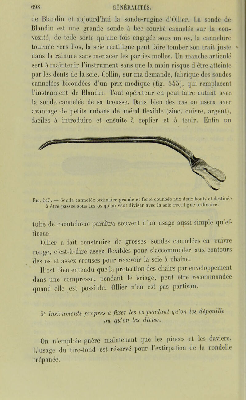 do Blandin ul aujourd'hui la sonde-rugine d'Ûllier. La sonde de Blaiidin est une grande sonde à bec courbé cannelée sur la con- vexité, de telle sorte qu'une fois engagée sous un os, la cannelure tournée vers l'os, la scie rcctiligne peut faire tomber son trait juste ^ dans la rainure sans menacer les parties molles. Un manche articulé sert à maintenir l'instrument sans que la main risque d'être atteinte par les dents de la scie. CoUin, sur ma demande, fabrique des sondes cannelées bicoudées d'un prix modique (fig. 5-43), qui remplacent l'instrument de Blandin. Tout opérateur en peut faire autant avec la sonde cannelée de sa trousse. Dans bien des cas on usera avec avantage de petits rubans de métal flexible (zinc, cuivre, argent), faciles à introduire et ensuite à replier et à tenir. Enfin un Fig. 545. — Soiule cannelée ordinaire grande cl forte courbée aux deux bouts et destinée à être passée sous les os qu'on veut diviser avec la scie rectiligne ordinaire. tube de caoutchouc paraîtra souvent d'un usage aussi simple qu'ef- ficace. OUier a fait construire de grosses sondes cannelées en cuivre rouge, c'est-à-dire assez flexibles pour s'accommoder aux contours des os et assez creuses pour recevoir la scie h chaîne. Il est bien entendu que la protection des chairs par enveloppement dans une compresse, pendant le sciage, peut être recommandée quand elle est possible. Ollier n'en est pas partisan. 5° Instriimenis propres à fixer les os pendant qu'on les dépouille ou qu'on les divise. On n'emploie guère maintenant que les pinces et les daviers. L'usage du tire-fond est réservé pour l'extirpation de la rondelle trépanée.