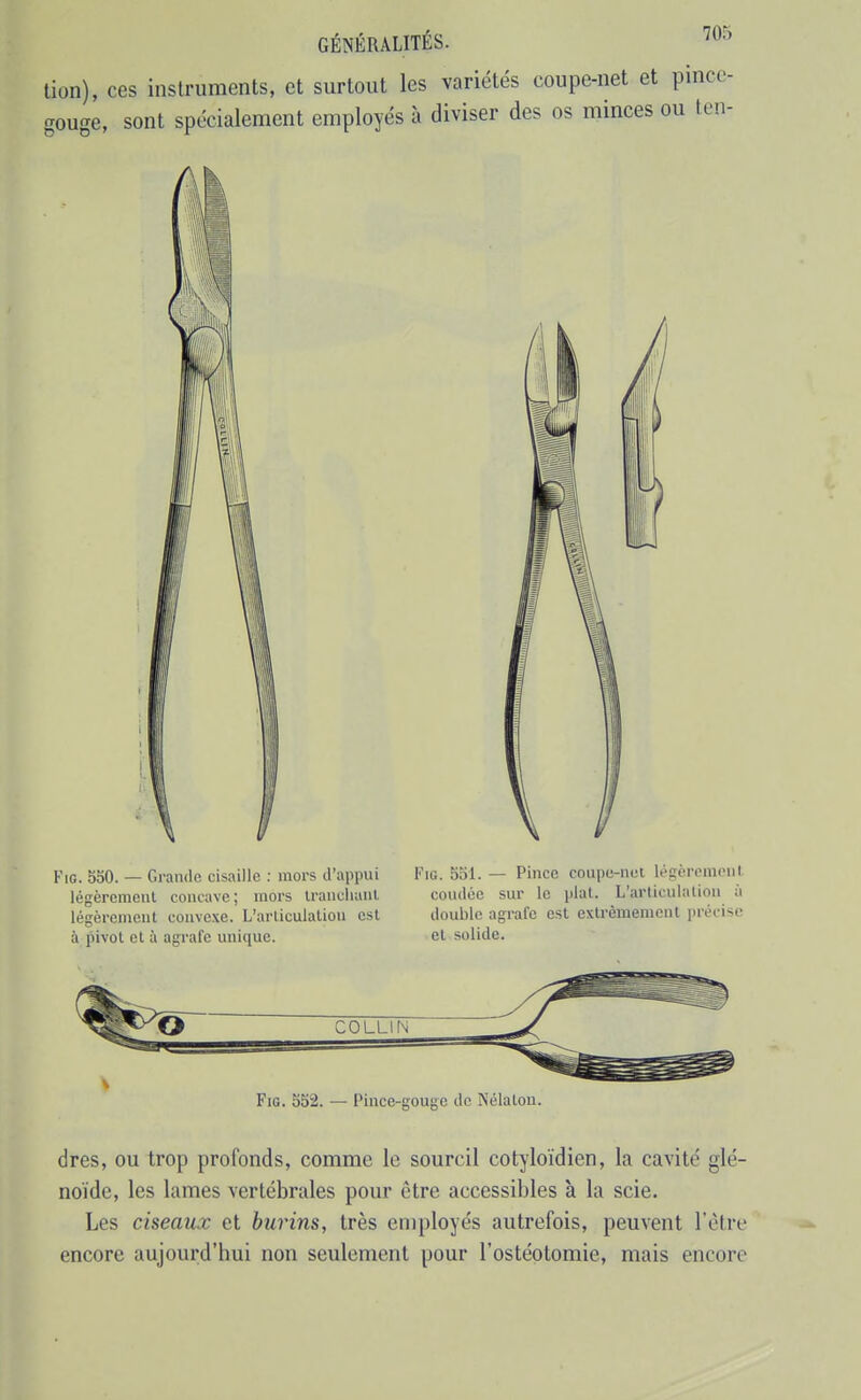 lion), ces instruments, et surtout les variétés coupe-net et pincc- gouge, sont spécialement employés à diviser des os minces ou ten- FiG. 550. — Grande cisaille : mors d'appui légèrement concave; mors iranclianl légèrement convexe. L'arliculaliou est à pivot et à agrafe unique. FiG. 551. — Pince coupe-nci légèrement coudée sur le plat. L'arliculaliou à double agrafe est exlrèmenienl précise et solide. FiG. 552. — Pince-gouge de Nélalon. dres, ou trop profonds, comme le sourcil cotyloïdien, la cavité glé- noïde, les lames vertébrales pour être accessibles à la scie. Les ciseaux et burins, très employés autrefois, peuvent l'être encore aujourd'hui non seulement pour l'ostéotomie, mais encore