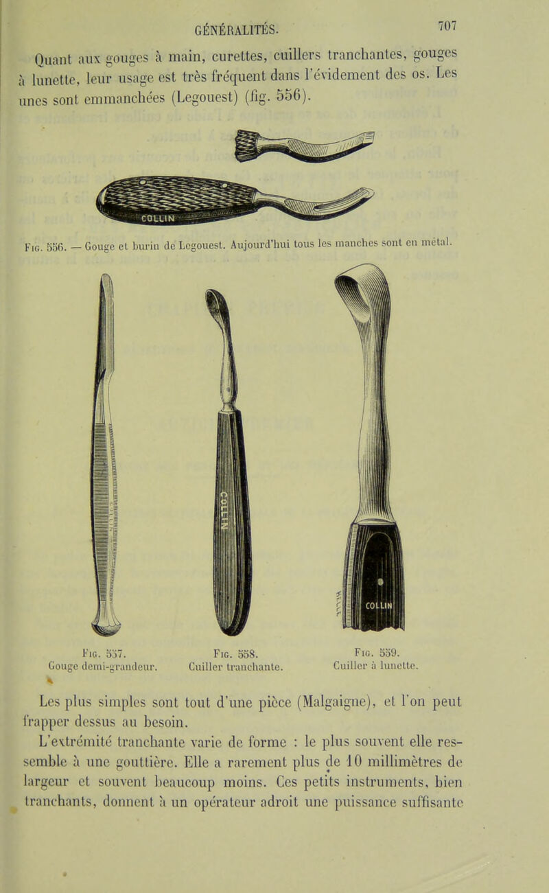 Oiiant aux gouges à main, curettes, cuillers tranchantes, gouges I à lunette, leur usage est très fréquent dans l'évidement des os. Les unes sont emmanchées (Legouest) (Jjg. 556). FiG. 556. — en métal. Fio. 557. Fie. 558. Fig. 559. Gouge demi-graïuleur. Cuiller Iranchanle. Cuiller à lunette. Les plus simples sont tout d'une pièce (Malgaigne), et l'on peut l'rapper dessus au besoin. L'extrémité tranchante varie de forme : le plus souvent elle res- semble à une gouttière. Elle a rarement plus de iO millimètres de largeur et souvent beaucoup moins. Ces petits instruments, bien tranchants, donnent a un opérateur adroit une puissance suffisante