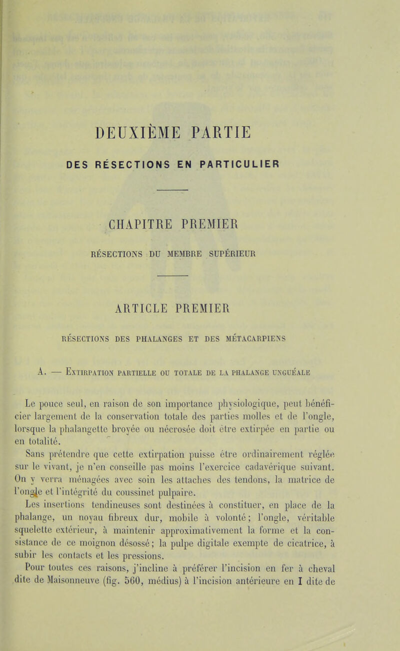 DES DEUXIÈME PARTIE RÉSECTIONS EN PARTICULIER CHAPITRE PREMIER RÉSECTIONS DU MEMBRE SUPÉRIEUR ARTICLE PREMIER RÉSECTIONS DES PHALANGES ET DES MÉTACARPIENS A. — Extirpation partielle ou totale de la phalange unguéale Le pouce seul, en raison de son importance physiologique, peut bénéfi- cier largement de la conservation totale des parties molles et de l'ongle, lorsque la phalangette broyée ou nécrosée doit être extirpée en partie ou en totalité. Sans prétendre que cette extirpation puisse être ordinairement réglée sur le vivant, je n'en conseille pas moins l'exercice cadavérique suivant. On y verra ménagées avec soin les attaches des tendons, la matrice de l'onglée et l'intégrité du coussinet pulpaire. Les insertions tendineuses sont destinées à constituer, en place de la phalange, un noyau fibreux dur, mobile à volonté; l'ongle, véritable squelette extérieur, à maintenir approximativement la forme et la con- sistance de ce moignon désossé; la pulpe digitale exempte de cicatrice, à subir les contacts et les pressions. Pour toutes ces raisons, j'incline à préférer l'incision en fer à cheval dite de Maisonneuve (fig. 5G0, médius) à l'incision antérieure en I dite de