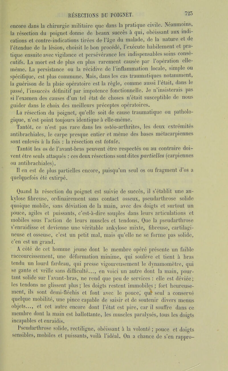 encore dans la chirurgie militaire que dans la pratique civile. Néanmoins, la résection du poignet donne de beaux succès à qui, obéissant aux indi- cations et contre-indications tirées de 1 âge du malade, de la nature et de l'étendue de la lésion, choisit le bon procédé, l'exécute habilement et pra- tique ensuite avec vigilance et persévérance les indispensables soins consé- cutifs. La mort est de plus en plus rarement causée par l'opération elle- même. La persistance ou la récidive de l'inflammation locale, simple ou spécifique, est plus commune. Mais, dans les cas traumatiques notamment, la guérison de la plaie opératoire est la règle, comme aussi l'était, dans le passé, l'insuccès définitif par impotence fonctionnelle. Je n'insisterais pas si l'examen des causes d'un tel état de choses n'était susceptible de nous guider dans le choix des meilleurs préceptes opératoires. La résection du poignet, qu'elle soit de cause traumatique ou patholo- gique, n'est point toujours identique à elle-même. Tantôt, ce n'est pas rare dans les ostéo-arthrites, les deux extrémités antibrachiales, le carpe presque entier et même des bases métacarpiennes sont enlevés à la fois : la résection est totale. Tantôt les os de l'avant-bras peuvent être respectés ou au contraire doi- vent être seuls attaqués : ces deux résections sont d'ilcs partielles (carpiennes ou antibrachiales). Il en est de plus partielles encore, puisqu'un seul os ou fragment d'os a quelquefois été extirpé. Quand la résection du poignet est suivie de succès, il s'établit une an- kylose fibreuse, ordinairement sans contact osseux, pseudarthrose solide quoique mobile, sans déviation de la main, avec des doigts et surtout un pouce, agiles et puissants, c'est-à-dire souples dans leurs articulations et mobiles sous l'action de leurs muscles et tendons. Que la pseudarthrose s'enraidisse et devienne une véritable ankylose mixte, fibreuse, cartilagi- neuse et osseuse, c'est un petit mal, mais qu'elle ne se forme pas solide, c'en est un grand. A côté de cet homme jeune dont le membre opéré présente un faible raccourcissement, une déformation minime, qui soulève et tient à bras tendu un lourd fardeau, qui presse vigoureusement le dynamomètre, qui se gante et vrille sans difficulté..., en voici un autre dont la main, pour- tant solide sur l'avant-bras, ne rend que peu de services : elle est déviée; les tendons ne glissent plus ; les doigts restent immobiles; fort heureuse- ment, ils sont dcmi-fléchis et font avec le pouce; qulh seul a conservé quelque mobilité, une pince capable de saisir et de soutenir divei's menus objets..., et cet autre encore dont l'état est pire, car il souflre dans ce membre dont la main est ballottante, les muscles paralysés, tous les doigts incapables et enraidis. Pseudarthrose solide, rcctiligne, obéissant à la volonté ; pouce et doigts sensibles, mobiles et puissants, voilà l'idéal. On a chance de s'en rappro-