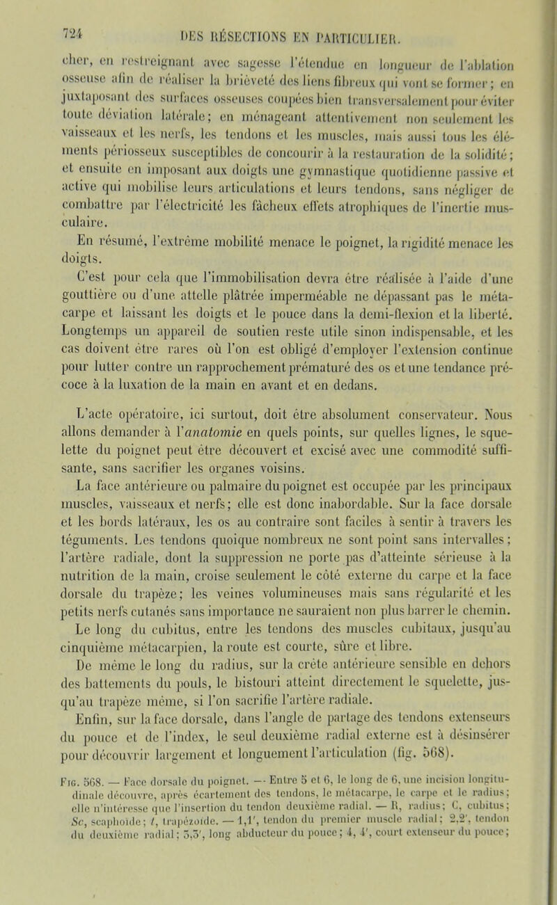 cher, en rostrcignanl avec sagesse l'étendue en longueur de Taidalion osseuse afin de réaliser la brièveté des liens fibreux qui vont se former; en juxtaposant des surfaces osseuses coupées bien transversalement pour éviter toute déviation latérale; en ménageant attentivement non seulement les vaisseaux et les nerfs, les tendons et les muscles, mais aussi tous les élé- ments périosseux susceptibles de concourir à la restamation de la solidité; et ensuite en imposant aux doigts une gymnastique quotidienne passive et active qui mobilise leurs articulations et leurs tendons, sans négliger de combattre par l'électricité les fâcheux cllets atrophiques de l'inertie mus- culaire. En résumé, l'extrême mobilité menace le poignet, la rigidité menace les doigts. C'est pour cela que l'immobilisation devra être réalisée à l'aide d'une gouttière ou d'une attelle plâtrée imperméable ne dépassant pas le méta- carpe et laissant les doigts et le pouce dans la demi-flexion et la liberté. Longtemps un appareil de soutien reste utile sinon indispensable, et les cas doivent être rares où l'on est obligé d'employer l'extension continue pour lutter contre un rapprochement prématuré des os et une tendance pré- coce à la luxation de la main en avant et en dedans. L'acte opératoire, ici surtout, doit être absolument conservateur. Nous allons demander à Vanatomie en quels points, sur quelles lignes, le sque- lette du poignet peut être découvert et excisé avec une commodité suffi- sante, sans sacrifier les organes voisins. La face antérieure ou palmaire du poignet est occupée par les principaux muscles, vaisseaux et nerfs; elle est donc inabordable. Sur la face dorsale et les bords latéraux, les os au contraire sont faciles à sentir à travers les téguments. Les tendons quoique nombreux ne sont point sans intervalles ; l'artère radiale, dont la suppression ne porte pas d'atteinte sérieuse à la nutrition de la main, croise seulement le côté externe du carpe et la face dorsale du trapèze ; les veines volumineuses mais sans régularité et les petits nerfs cutanés sans importance ne sauraient non plus barrer le chemin. Le long du cubitus, entre les tendons des muscles cubitaux, jusqu'au cinquième métacarpien, la route est courte, siîre et libre. De même le long du radius, sur la crête antérieure sensible en dehors des battements du pouls, le bistouri atteint directement le squelette, jus- qu'au trapèze même, si l'on sacrifie l'artère radiale. Enfin, sur la face dorsale, dans l'angle de partage des tendons extenseurs du pouce et de l'index, le seul deuxième radial externe est à désinsércr pour découvrir largement et longuement l'articulation (fig. 568). Fie. 568. — Face dorsale du poifrnet. -■ Entre 5 e( fi, le long de 6. nue incision lonpini- dinale découvre, a|irès écartcnienl des leiidons, le métacarpe, le carpe cl le ra<lius; elle n'intéresse que l'inscrlion du tendon deuxième radial. — R, radius; C, cubitus; Se, scapiioide; /, trapézoidc. — 1,1', tendon du premier muscle radial; 2.2', tendon du deuxième radial ; 3,5', long abducteur du pouce; i, i', court extenseur du pouce;