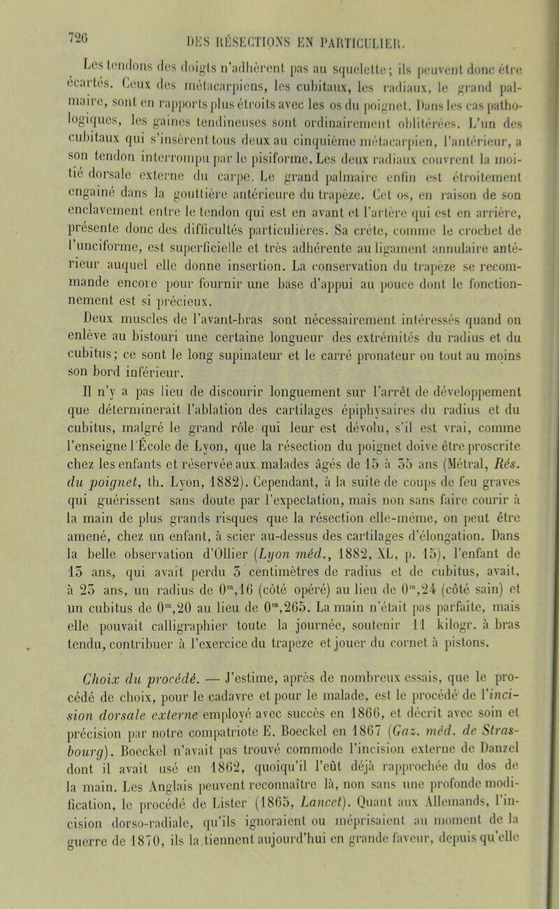 Les tondons des doi-rls n'adlièriînl pas au sqiicictto ; ils |UMivc'nt donc étic écartés. Ceux des métacarpiens, les cubitaux, les radiaux, le firaiid pal- maire, sont en rajjporls plus étroits avec les os du poignet. Dans les cas patlio- logi(|uc.s, les gaines tendineuses sont ordinairement oblitérées. L'un des cubitaux qui s'insèrent tous deux au cinquième métacarpien, l'antérieur, a son tendon interrompu par le pisifonne. Les deux radiaux couvrent la moi- tié dorsale externe du cai-pe. Le grand palmaire enfin est étroitement engamé dans la gouttière antérieure du trapèze. Cet os, en raison de son enclavement entre le tendon qui est en avant et l'artère qui est en arrière, présente donc des difficultés particulières. Sa crête, comme le crocliet de l'unciforme, est superficielle et très adhérente au ligament annulaire anté- rieur auquel elle donne insertion. La conservation du trapèze se recom- mande encore j)our fournir une base d'appui au pouce dont le fonction- nement est si jirécieux. Deux muscles de l'avant-bras sont nécessairement intéressés quand on enlève au bistouri une certaine longueur des extrémités du radius et du cubitus; ce sont le long supinateur et le carré pronateur ou tout au moins son bord inférieur. Il n'y a pas lieu de discourir longuement sur l'arrêt de développement que déterminerait l'ablation des cartilages épiphysaires du radius et du cubitus, malgré le grand rôle qui leur est dévolu, s'il est vrai, comme l'enseigne l'Ecole de Lyon, que la résection du poignet doive être proscrite chez les enfants et réservée aux malades âgés de 15 à 55 ans (Métrai, Rés. du poignet, th. Lyon, 1882). Cependant, à la suite de coups de feu graves qui guérissent sans doute par l'expectation, mais non sans faire courir à la main de plus grands risques que la résection elle-même, on peut être amené, chez un enfant, à scier au-dessus des cartilages d'élongation. Dans la belle observation d'OUier [Lyon méd., 1882, XL, p. 15), l'enfimt de 15 ans, qui avait perdu 5 centimètres de radius et de cubitus, avait, à 25 ans, un radius de 0',1C (côté opéré) au lieu de 0™,24. (côté sain) et un cubitus de 0',20 au lieu de 0',265. La main n'était pas parfaite, mais elle pouvait calligraphier toute la journée, soutenir 11 kilogr. à bras tendu, contribuer à l'exercice du trapèze et jouer du cornet à pistons. Choix du procédé. — J'estime, après de nombreux essais, que le pro- cédé de choix, pour le cadavre et pour le malade, est le procédé' de l'jHci- sion dorsale externe employé avec succès en 1866, et décrit avec soin et précision par notre compatriote E. Boeckel en 1867 {Gaz. méd. de Stras- bourg). Bocckcl n'avait pas trouvé commode l'incision externe de Danzel dont il avait usé en 1862, quoiqu'il l'eût déjà rapprochée du dos de la main. Les Anglais peuvent reconnaître là, non sans une profonde modi- fication, le procédé de Lister (1865, Lancel). Quant aux Allemands, l'in- cision dorso-radiale, qu'ils ignoraient ou méprisaient au moment de la guerre de 1870, ils la tiennent aujourd'hui en grande faveur, depuis qu'elle