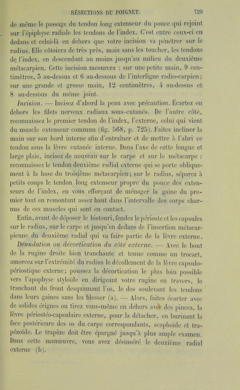 de même le passage du tendon long extenseur du pouce qui rejoint sur 1 epiphyse radiale les tendons de l'index. C'est entre ceux-ci en dedans et celui-là en dehors que votre incision va pénétrer sur le radius. Elle côtoiera de très près, mais sans les toucher, les tendons de l'index, en descendant au moins jusqu'au milieu du deuxième métacarpien. Cette incision mesurera : sur une petite main, 9 cen- timètres, 5 au-dessus et 6 au-dessous de l'interligne radio-carpien ; sur une grande et grosse main, 12 centimètres, 4 au-dessus et 8 au-dessous du même joint. Incision. — Incisez d'abord la peau avec précaution. Écartez en dehors les fdets nerveux radiaux sous-cutanés. De l'autre côté, reconnaissez le premier tendon de l'index, l'externe, celui qui vient du muscle extenseur commun (fig. 568, p. 725). Faites incliner la main sur son bord interne afin d'entraîner et de mettre à l'abri ce tendon sous la lèvre cutanée interne. Dans l'axe de cette longue et large plaie, incisez de nouveau sur le carpe et sur le métacarpe : reconnaissez le tendon deuxième radial externe qui se porte oblique- ment à la base du troisième métacarpien; sur le radius, séparez à petits coups le tendon long extenseur propre du pouce des exten- seurs de l'index, en vous efforçant de ménager la gaine du pre- mier tout en remontant assez haut dans l'intervalle des corps char- nus de ces muscles qui sont en contact. Enfin, avant de déposer le bistouri, fendez le périoste et les capsules sur le radius, sur le carpe et jusqu'en dedans de l'insertion métacar- pienne du deuxième radial qui va faire partie de la lèvre externe. Dénudation ou décoriicalion du côté externe. -— Avec le bout de la rugine droite bien tranchante et tenue comme un trocart, amorcez sur l'extrémité du radius le décollement de la lèvre capsulo- périostique externe; poussez la décortication le [)lus loin possible vers l'apophyse styloïde en dirigeant votre rugine en travers, le tranchant du front desquamant l'os, le dos soulevant les tendons ' dans leurs gaines sans les blesser (a). — Alors, faites écarter avec de solides érignes ou tirez vous-même en dehors av^ des pinces, la lèvre périostéo-capsulaire externe, pour la détacher, en burinant la face postérieure des os du carpe correspondants, scaphoïde et tra- l)ézoïde. Le trapèze doit être épargné jusqu'à plus ample examen. Dans cette manœuvre, vous avez désinséré le deuxième radial externe (b).-