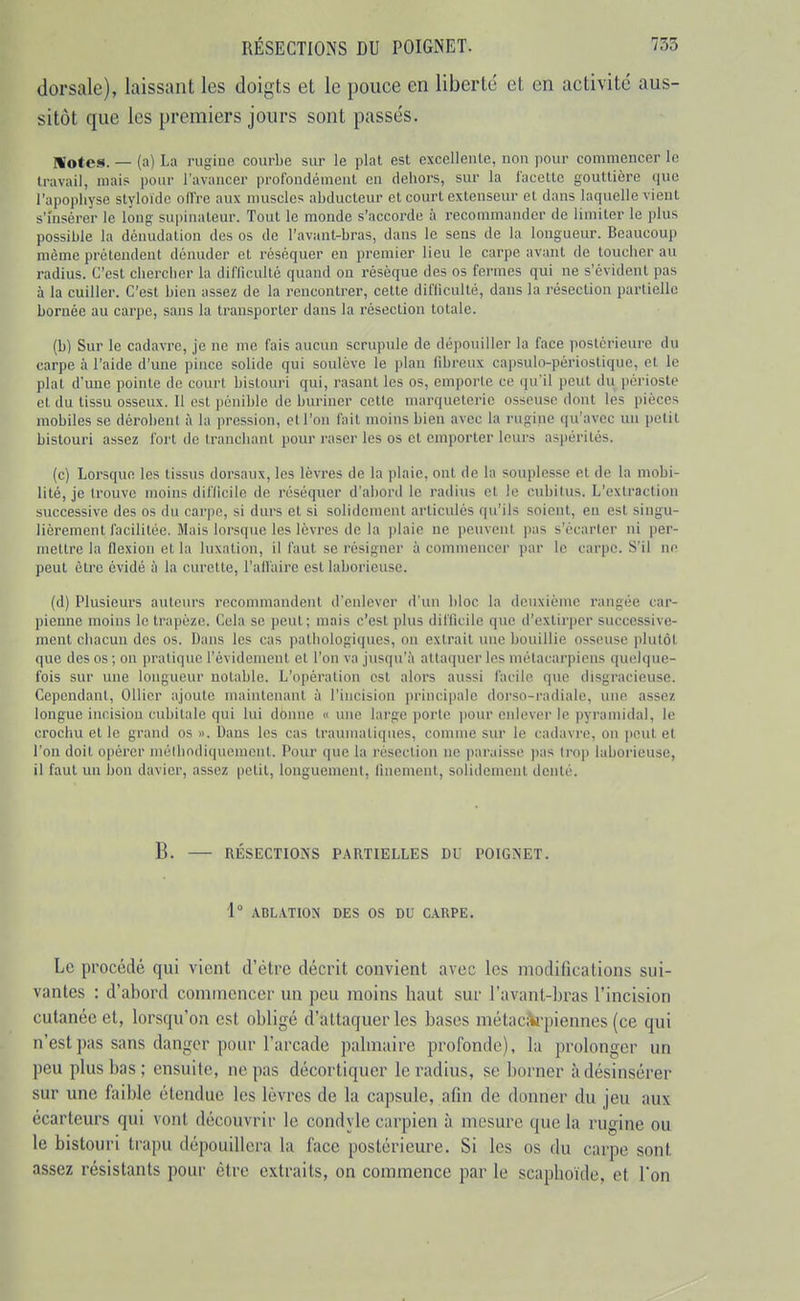 dorsale), laissant les doigts et le pouce en liberté et en activité aus- sitôt que les premiers jours sont passés. Motes. — (a) La rugiue courl)e sur le plat est excellente, non pour commencer le travail, mais pour l'avancer profondément en dehors, sur la l'acette gouttière que l'apophyse styloïdc ofire aux muscles abducteur et court extenseur et dans laquelle vient s'insérer le long supinateur. Tout le monde s'accorde à recommander de limiter le plus possible la dénudalion des os de l'avant-bras, dans le sens de la longueur. Beaucouj) même prétendent dénuder et réséquer en premier lieu le carpe avant de toucher au radius. C'est chercher la difficulté quand on résèque des os fermes qui ne s'évident pas à la cuiller. C'est bien assez de la rencontrer, cette difhculté, dans la résection partielle bornée au carpe, sans la transporter dans la résection totale. (b) Sur le cadavre, je ne me fais aucun scrupule de dépouiller la face postérieure du carpe à l'aide d'une pince solide qui soulève le plan fibreux capsulo-périostique, et le plat d'une pointe de court bistouri qui, rasant les os, emporte ce qu'il peut du périoste et du tissu osseux. Il est ])énible de biu-incr cette marqueterie osseuse dont les pièces mobiles se dérobent à la pression, et l'on fait moins bien avec la rugine qu'avec un petit bistouri assez fort de tranchant pour raser les os et emporter leurs aspérités. (c) Lorsque les tissus dorsaux, les lèvres de la plaie, ont de la souplesse et de la mobi- lité, je trouve moins difficile de réséquer d'abord le radius et le cubitus. L'extraction successive des os du carpe, si durs et si solidement articulés qu'ils soient, en est singu- lièrement facilitée. Mais lorsque les lèvres de la ])laie ne peuvent pas s'écarter ni per- mettre la flexion et la luxation, il faut se résigner à commencer par le carpe. S'il ne peut être évidé à la curette, l'affaire est laborieuse. (d) Plusieurs auteurs recommandent d'enlever d'un bloc la deuxième rangée car- pienne moins le trapèze. Cela se peut ; mais c'est plus difficile que d'extirper successive- ment chacun des os. Dans les cas pathologiques, on extrait une bouillie osseuse plutôt que des os ; on pratique l'évidement et l'on va jusqu'à attaquer les métacarpiens quelque- fois sur une longueur notable. L'opération est alors aussi facile que disgracieuse. Cependant, Ollicr ajoute maiiilciianl à l'iucision ])rincipa!e dorso-radiale, une assez longue incision cubitale qui lui donne « une large porto jioiir enlever le pyramidal, le crochu et le grand os ». Dans les cas traumatiqucs, comme sur le cadavre, on i)cut et l'on doit opérer méthodiquement. Pour que la résection ne paraisse pas trop laborieuse, il faut un bon davier, assez petit, longuement, finement, solidement denté. B. RÉSECTIOiSS PARTIELLES DU POIGNET. 1° ABLATION DES OS DU CARPE. Le procédé qui vient d'être décrit convient avec les modifications sui- vantes : d'abord commencer un peu moins haut sur l'avant-bras l'incision cutanée et, lorsqu'on est obligé d'attaquer les bases métaciW'piennes (ce qui n'est pas sans danger pour l'arcade palmaire profonde), la prolonger un peu plus bas; ensuite, ne pas décortiquer le radius, se borner àdésinsérer sur une faible étendue les lèvi-es de la capsule, afin de donner du jeu aux écarteurs qui vont découvrir le condyle carpien à mesure que la rugine ou le bistouri trapu dépouillera la face postérieure. Si les os du carpe sont assez résistants pour être extraits, on commence par le scaphoïde, et l'on