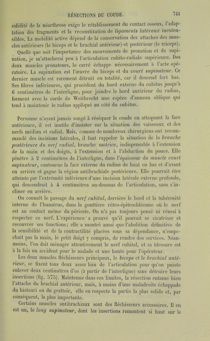 solidité de la néarthrose exige le rétablissement du contact osseux, l'adap- tation des fragments et la reconstitution de ligaments latéraux inexten- sibles. La mobilité active dépend de la conservation des attaches des mus- cles antériems (le biceps et le brachial antérieur) et postérieur (le triceps). Quelle que soit l'importance des mouvements de pronation et de supi- nation, je m'attacherai peu à l'articulation cubito-radiale supérieure. Des deux muscles pronateurs, le carré échappe nécessairement à l'acte opé- ratoire. La supination est l'œuvre du biceps et du court supinateur. Ce dernier muscle est rarement détruit en totalité, car il descend fort bas. Ses fibres inférieures, qui procèdent du bord externe du cubitus jusqu'à 6 centimètres de l'interligne, pour joindre le bord antérieur du radius, forment avec la corde de Weitbrecht une espèce d'anneau oblique qui tend à maintenir le radius appliqué au côté du cubitus. Personne n'ayant jamais songé à réséquer le coude en attaquant la face antérieure, il est inutile d'insister sur la situation des vaisseaux et des nerfs médian et radial. Mais, comme de nombreux chirurgiens ont recom- mandé des incisions latérales, il faut rappeler la situation de la branche postérieure du nerf radial, branche motrice, indispensable à l'extension de la main et des doigts, à l'extension et à l'abduction du pouce. Elle pénètre à 2 centimètres de l'interligne, dans l'épaisseur du muscle court supinateur, contourne la face externe du radius de haut on bas et d'avant en arrière et gagne la région antibrachiale postérieure. Elle pourrait être atteinte par l'extrémité inférieure d'une incision latérale externe profonde, qui descendrait à 4 centimètres au-dessous de l'articulation, sans s'in- cliner en arrière. On connaît le passage du nerf cubital, derrière le bord et la tubérosité interne de l'humérus, dans la gouttière rétro-épitrochléenne où le nerf est au contact même du périoste. On n'a pas toujours pensé ni réussi à respecter ce nerf. L'expérience ' a prouvé qu'il pouvait se cicatriser et recouvrer ses fonctions; elle a montré aussi que l'abolition définitive de la sensibilité et de la contraclilité placées sous sa dépendance, n'empê- chait pas la main, le petit doigt y compris, de rendre des services. iNéan- moins, l'on doit ménager attentivement le nerf cubital, et sa blessure est à la fois un accident pour le malade et une honte pour l'opérateur. Les deux muscles iléchisseurs principaux, le biceps et le brachial anté- rieur, se fixent tous deux assez loin de l'articulation pour qu'on puisée enlever deux centimètres d'os (à partir de l'interligne) sans détruire leurs insertions (fig. 575). Maintenue dans ces limites, la résection entame bien l'attache du brachial antérieur, mais, à moins d'une maladroite échappade du bistouri ou du grattoir, elle en respecte la partie la plus solide et, par conséquent, la plus importante. Certains muscles antibrachiaux sont des fléchisseurs accessoires. Il en est un, le long supinateur, dont les insertions remontent si haut sur le