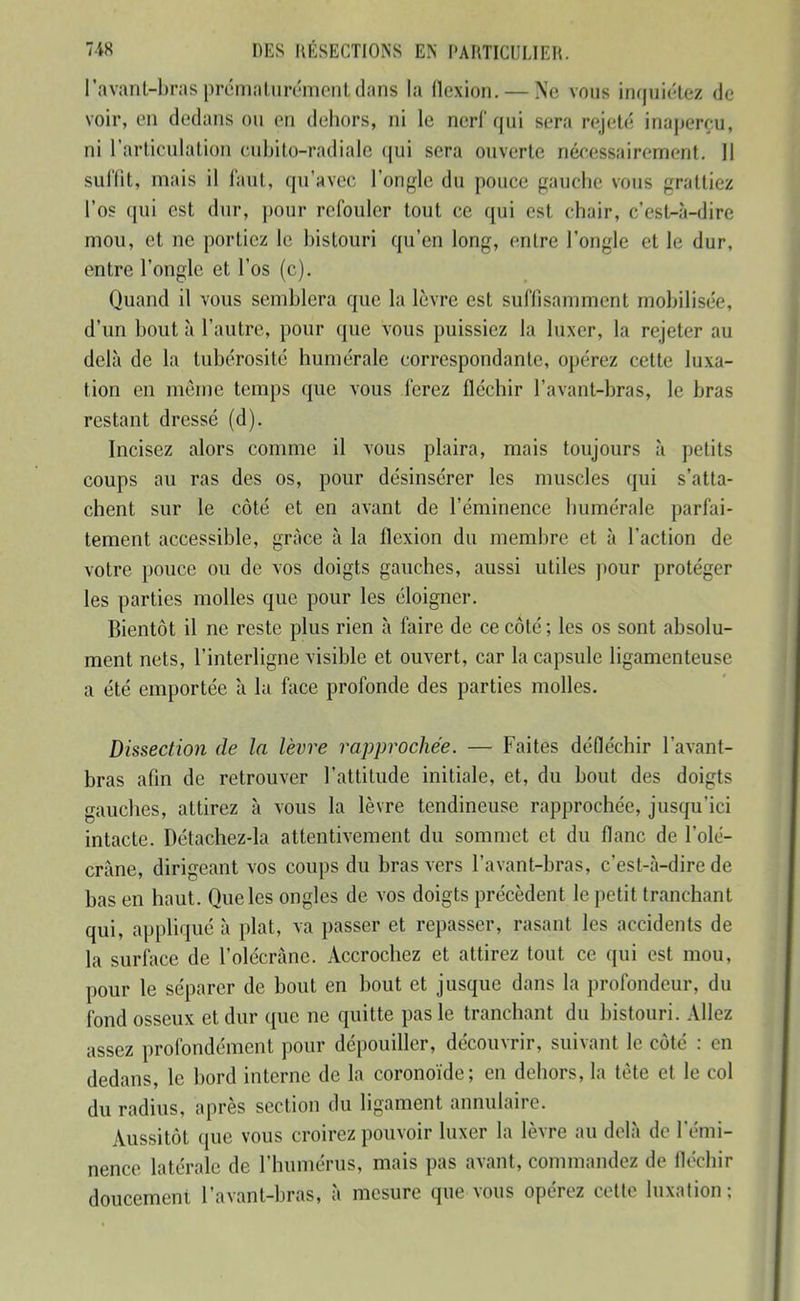 l'avant-bras prématurément dans la flexion. — Ne vous inquiétez de voir, en dedans ou en dehors, ni le nerl qui sera rejeté inaperçu, ni l'articulation cubito-radiale qui sera ouverte néf;essairement. Il suffit, mais il faut, qu'avec l'ongle du pouce gauche vous grattiez l'os qui est dur, pour refouler tout ce qui est chair, c'est-à-dire mou, et ne portiez le bistouri qu'en long, entre l'ongle et le dur, entre l'ongle et l'os (c). Quand il vous semblera que la lèvre est suffisamment mobilisée, d'un bout à l'autre, pour que vous puissiez la luxer, la rejeter au delà de la tubérosité humérale correspondante, opérez cette luxa- tion en même temps que vous ferez fléchir l'avanl-bras, le bras restant dressé (d). Incisez alors comme il vous plaira, mais toujours à petits coups au ras des os, pour désinsérer les muscles qui s'atta- chent sur le côté et en avant de l'éminence humérale parfai- tement accessible, grâce à la flexion du membre et à l'action de votre pouce ou de vos doigts gauches, aussi utiles pour protéger les parties molles que pour les éloigner. Bientôt il ne reste plus rien à faire de ce côté ; les os sont absolu- ment nets, l'interligne visible et ouvert, car la capsule ligamenteuse a été emportée à lu face profonde des parties molles. Dissection de la lèvre rapprochée. — Faites défléchir l'avant- bras afin de retrouver l'attitude initiale, et, du bout des doigts gauches, attirez à vous la lèvre tendineuse rapprochée, jusqu'ici intacte. Détachez-la attentivement du sommet et du flanc de l'olé- crâne, dirigeant vos coups du bras vers l'avant-bras, c'est-à-dire de bas en haut. Que les ongles de vos doigts précèdent le petit tranchant qui, appliqué à plat, va passer et repasser, rasant les accidents de la surface de l'olécrâne. Accrochez et attirez tout ce qui est mou, pour le séparer de bout en bout et jusque dans la profondeur, du fond osseux et dur que ne quitte pas le tranchant du bistouri. Allez assez profondément pour dépouiller, découvrir, suivant le côté : en dedans, le bord interne de la coronoïde; en dehors, la tête et le col du radius, après section du ligament annulaire. Aussitôt que vous croirez pouvoir luxer la lèvre au delà de l'émi- nence latérale de l'humérus, mais pas avant, commandez de fléchir doucement l'avanl-bras, à mesure que vous opérez cette luxation;