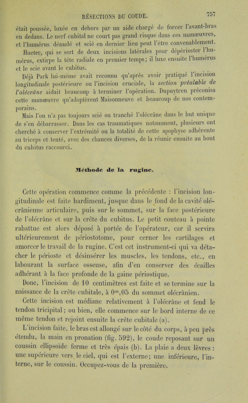 était poussée, luxée en dehors par un aide chargé de forcer l'avant-bras en dedans. Le nerf cubital ne court pas grand risque dans ces manœuvres, et l'humérus dénudé et scié en dernier lieu peut l'être convenablement. Ilueter, qui se sert de deux incisions latérales pour dépérioster l'hu- mérus, extirpe la téte radiale en premier temps; il luxe ensuite l'humérus et le scie avant le cubitus. Déjà Park lui-même avait reconnu qu'après avoir pratiqué l'incision longitudinale postérieure ou l'incision cruciale, la section préalable de Volécrâne aidait beaucoup à terminer l'opération. Dupuytren préconisa cette manœuvre qu'adoptèrent Maisonneuve et beaucoup de nos contem- porains. Mais l'on n'a pas toujoiu-s scié ou tranché l'olécràne dans le but unique de s'en débarrasser. Dans les cas traumatiques notamment, plusieurs ont cherché à conserver l'extrémité ou la totalité de cette apophyse adhérente au triceps et tenté, avec des chances diverses, de la réunir ensuite au bout du cubitus raccom-ci. Méthode de la rugine. Cette opération commence comme la précédente : l'incision lon- gitudinale est faite hardiment, jusque dans le fond de la cavité olé- crânicnne articulaire, puis sur le sommet, sur la face postérieure de l'olécràne et sur la crête du cubitus. Le petit couteau à pointe rabattue est alors déposé à portée de l'opérateur, car il servira ultérieurement de périostotome, pour cerner les cartilages et amorcer le travail de la rugine. C'est cet instrument-ci qui va déta- cher le périoste et désinsérer les muscles, les tendons, etc., en labourant la surface osseuse, afin d'en conserver des écailles adhérant à la face profonde de la gaine périostique. Donc, l'incision de 10 centimètres est faite et se termine sur la naissance de la crête cubitale, à 0',05 du sommet olécrànien. Cette incision est médiane relativement à l'olécràne et fend le tendon tricipital ; ou bien, elle commence sur le bord interne de ce même tendon et rejoint ensuite la crête cubitale (a). L'incision faite, le bras est allongé sur le côté du corps, à peu près étendu, la main en pronation (fig. 592), le coude reposant sur un coussin ellipsoïde ferme et très épais (b). La plaie a deux lèvres : une supérieure vers, le ciel, qui est l'externe; une inférieure, l'in- terne, sur le coussin. Occupez-vous de la première.