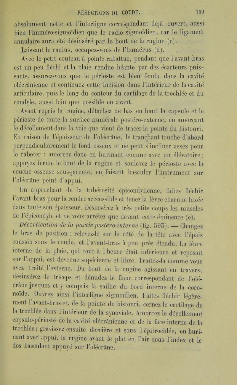 absolument nette et l'interligne correspondant déjà ouvert, aussi bien l'huméro-sigmoïdien que le radio-sigmoïdicn, car le ligament annulaire aura été désinséré par le bout de la rugine (c). Laissant le radius, occupez-vous de l'humérus (d). Avec le petit couteau à pointe rabattue, pendant que l'avant-bras est un peu fléchi et la plaie rendue béante par des écarteurs puis- sants, assurez-vous que le périoste est bien fendu dans la cavité olécrànienne et continuez cette incision dans l'intérieur de la cavité articulaire, puis le long du contour du cartilage de la trochlée et du condyle, aussi loin que possible en avant. Ayant repris la rugine, détachez de bas en haut la capsule et le périoste de toute la surface humérale postéro-externe, en amorçant le décollement dans la voie que vient de tracer la pointe du bistouri. En raison de l'épaisseur de l'olécrâne, le tranchant touche d'abord perpendiculairement le fond osseux et ne peut s'incliner assez pour le raboter : amorcez donc en burinant comme avec un élévatoire ; appuyez ferme le bout de la rugine et soulevez le périoste avec la couche osseuse sous-jacente, en faisant basculer l'instrument sur l'olécrâne point d'appui. En approchant de la tubérosité épicondylicnne, faites fléchir l'avant-bras pour la rendre acccessible et tenez la lèvre charnue luxée dans toute son épaisseur. Désinsérez à très petits coups les muscles de l'épicondyle et ne vous'arrêtez que devant cette éminence (e). Décortication de la partie postéro-interne (fig. 595). — Changez le bras de position : relevez-lc sur le cùté de la tète avec l'épais coussin sous le coude, et l'avant-bras à peu près étendu. La lèvre interne de la plaie, qui tout à l'heure était inférieure et reposait sur l'appui, est devenue supérieure et libre. Traitez-la comme vous avez traité l'externe. Du bout de la rugine agissant en travers, désinsérez le triceps et dénudez le flanc correspondant de l'olé- crâne jusques et y compris la saillie du bord interne de la coro- noïde. Ouvrez ainsi l'interligne sigmoïdien. Faites fléchir légère- ment l'avant-bras et, de la pointe du bistouri, cernez le cartilage de la trochlée dans l'intérieur de la synoviale. Amorcez le décollement capsulo-périosté de la cavité olécrànienne et de la face interne de la trochlée; gravissez ensuite derrière et sous l'épitrochlée, en buri- nant avec appui, la rugine ayant le plat en l'air sous l'index et le dos basculant appuyé sur l'olécrâne.