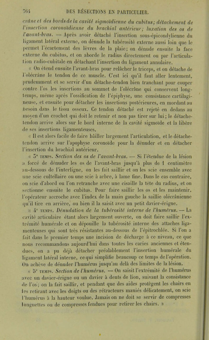 crâne el des bonis de la cavité sigmoïdienne du cubiius; détachement de Vhisertion coronoïdienne du brachial antérieur; luxation des os de lavant-bras. — Après avoir dôlaclié l'insertion sous-épicondylienne du liganienl latéral exlorno, on dénude la lubérosilé externe aussi loin que le j)erniet l'écartcment des lèvres de la plaie; on dénude ensuite la face externe du cubitus, et on aborde le radius directement ou par l'articula- tion radio-cubitale en détachant l'insertion du ligament annulaire. (( On étend ensuite l'avant-bras pour relâcbcr le triceps, et on détache de l'olécràne le tendon de ce muscle. C'est ici qu'il faut aller lentement, ])rudeniment et se servir d'un détache-tendon bien tranchant pour couper contre l'os les insertions au sommet de l'olécràne qui conservent long- temps, même après l'ossification de l'épiphyse, une consistance cartilagi- neuse, et ensuite pour détacher les insertions postérieures, en mordant au i)esoin dans le tissu osseux. Ce tendon détaché est rejeté en dedans au moyen d'un crochet qui doit le retenir et non pas tirer sur lui ; le détache- tendon arrive alors sur le bord interne de la cavité sigmoïde et la libère de ses insertions ligamenteuses. (( Il est alors facile de faire bâiller largement l'articulation, et le détache- tendon arrive sur l'apophyse coronoïde pour la dénuder et en détacher l'insertion du brachial antérieur. (( 0° TEMPS. Section des os de l'avant-bras. — Si l'étendue de la lésion a forcé de dénuder les os de l'avant-bras jusqu'à plus de 1 centimètre au-dessous de l'interligne, on les fait saihir et on les scie ensemble avec une scie cultellaire ou une scie à arbre, à lame fine. Dans le cas contraire, on scie d'abord ou l'on retranche avec une cisaille la téte du radius, et on sectionne ensuite le cubitus. Pour faire saillir les os et les maintenir, l'opérateur accroche avec l'index de la main gauche la saillie olécràniennc qu'il tire en arrière, ou bien il la saisit avec un petit davier-érigne. (( 4 TEMPS. Dénudation de la tubérosité interne de Vhumérus. — La cavité articulaire étant alors largement ouverte, on doit faire saillir l'ex- trémité liumérale et on dépouille la tubérosité interne des attaches liga- menteuses qui sont très résistantes au-dessous de l'épitrochlée. Si l'on a fait dans le premier temps une incision de décharge à ce niveau, ce que nous recommandons aujourd'hui dans toutes les caries anciennes et éten- dues, on a pu déjà détacher préalablement l'insertion humérale du ligament latéral interne, ce qui simplifie beaucoup ce temps de l'opération. On achève de dénuder l'humérus jusqu'au delà des limites de la lésion. « 5° TEMPS. Section de l'humérus. — On saisit l'extrémité de l'humems iivec un davier-érigne ou un davier à dents de lion, suivant la consistance de l'os; on la fait saillir, et pendant que des aides protègent les chairs en les retirant avec les doigts ou des rétracteurs maniés délicatement, on scie l'humérus à la hauteur voulue. Jamais on ne doit se servir de compresses longuettes ou de compresses fendues pour retirer les chairs. »