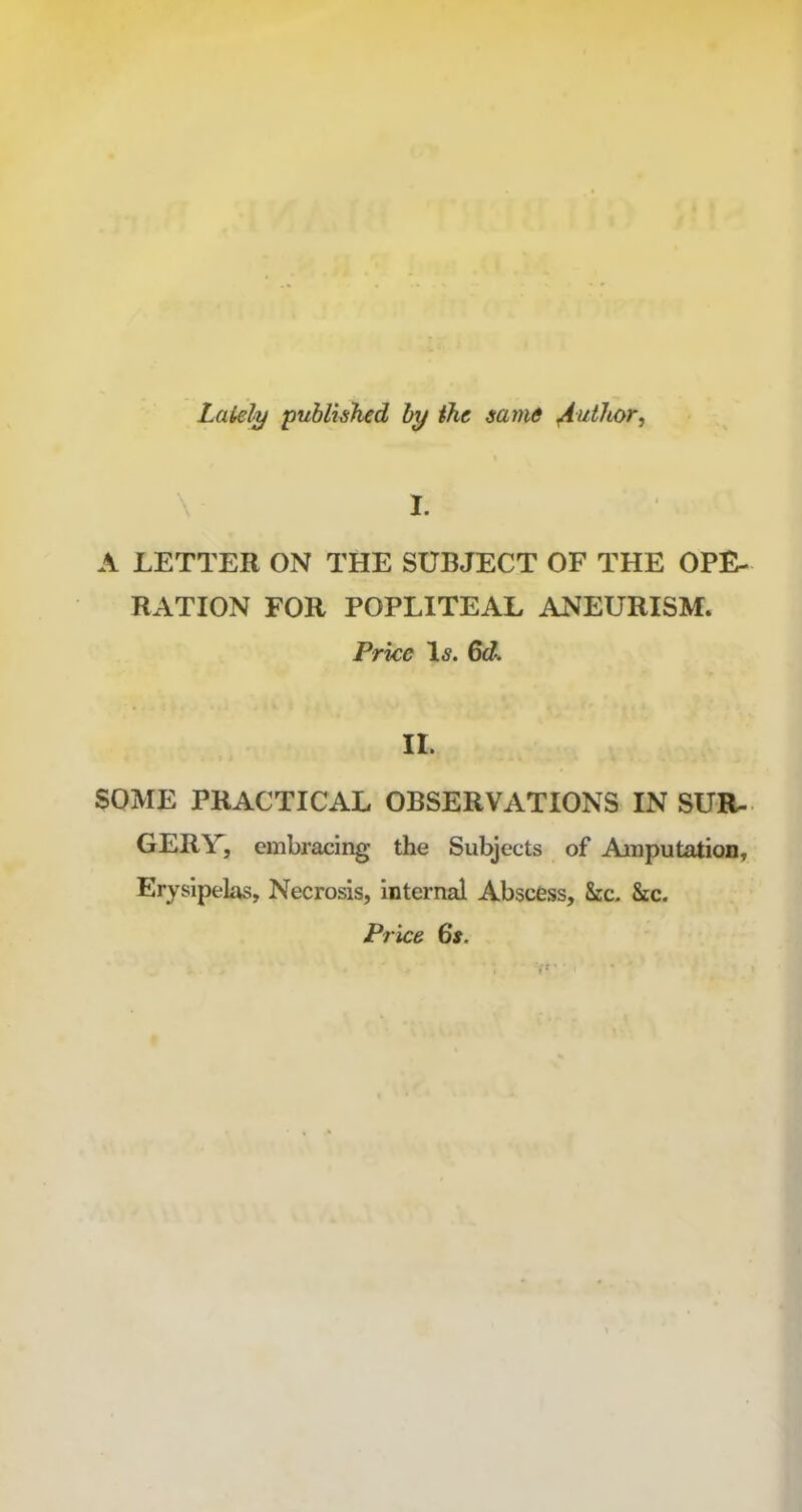 Lately published by the same Author, I. A LETTER ON THE SUBJECT OF THE OPE- RATION FOR POPLITEAL ANEURISM. Price Is. 6d. II. SOME PRACTICAL OBSERVATIONS IN SUR- GERY, embracing the Subjects of Anputation, Erysipelas, Necrosis, internal Abscess, See. Sec. Price 6s.