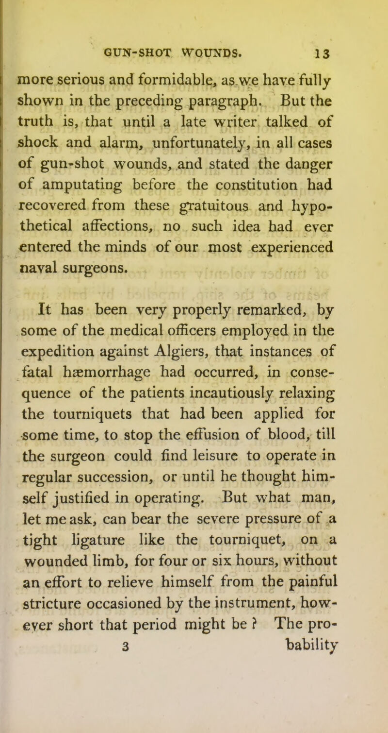 more serious and formidable, as.we have fully shown in the preceding paragraph. But the truth is, that until a late writer talked of shock and alarm, unfortunately, in all cases of gun-shot wounds, and stated the danger of amputating before the constitution had recovered from these gratuitous and hypo- thetical affections, no such idea had ever entered the minds of our most experienced naval surgeons. It has been very properly remarked, by some of the medical officers employed in the expedition against Algiers, that instances of fatal haemorrhage had occurred, in conse- quence of the patients incautiously relaxing the tourniquets that had been applied for •some time, to stop the effusion of blood, till the surgeon could find leisure to operate in regular succession, or until he thought him- self justified in operating. But what man, let me ask, can bear the severe pressure of a tight ligature like the tourniquet, on a wounded limb, for four or six hours, without an effort to relieve himself from the painful stricture occasioned by the instrument, how- ever short that period might be ? The pro- 3 bability