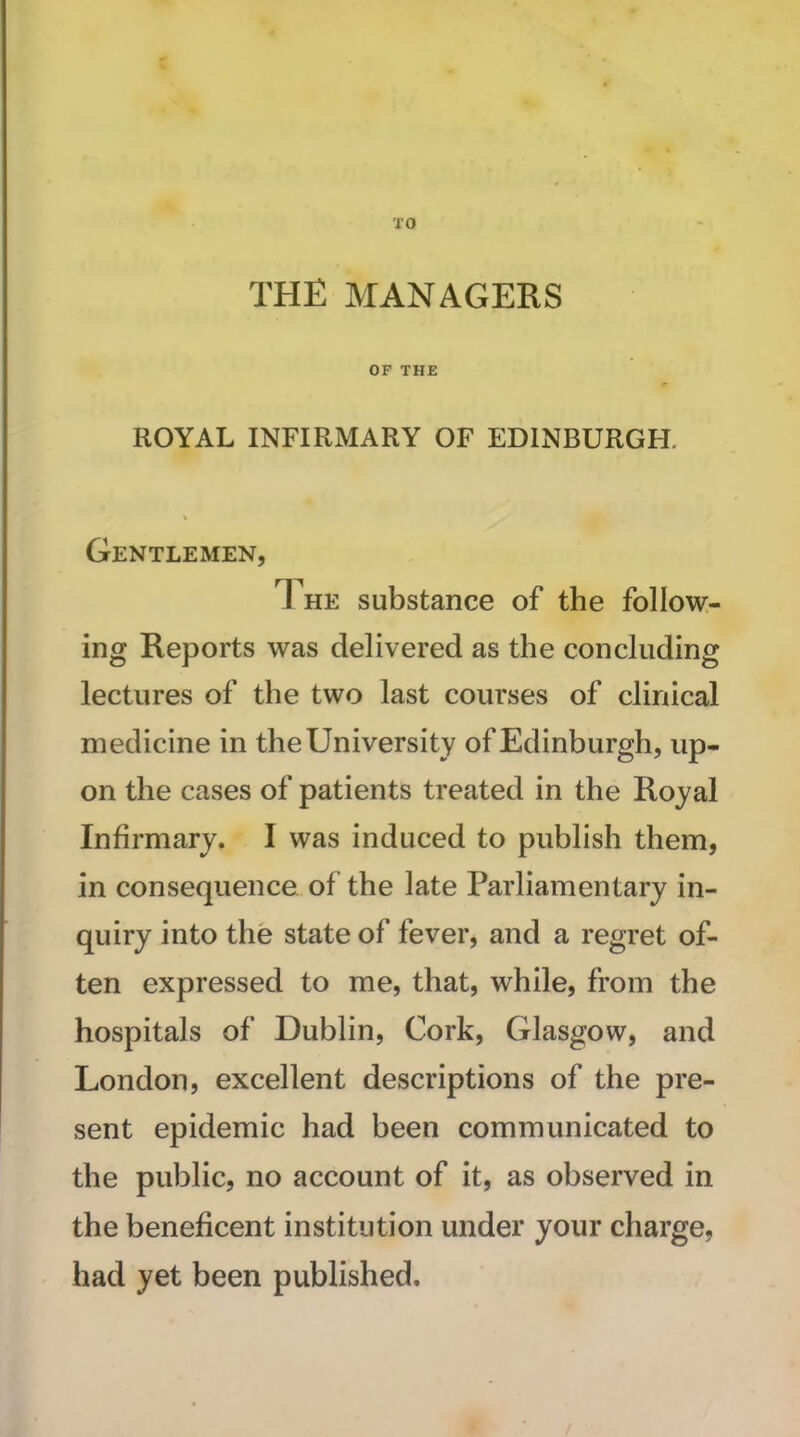 TO THE MANAGERS OF THE ROYAL INFIRMARY OF EDINBURGH. Gentlemen, 1 he substance of the follow- ing Reports was delivered as the concluding lectures of the two last courses of clinical medicine in the University of Edinburgh, up- on the cases of patients treated in the Royal Infirmary. I was induced to publish them, in consequence of the late Parliamentary in- quiry into the state of fever, and a regret of- ten expressed to me, that, while, from the hospitals of Dublin, Cork, Glasgow, and London, excellent descriptions of the pre- sent epidemic had been communicated to the public, no account of it, as observed in the beneficent institution under your charge, had yet been published.