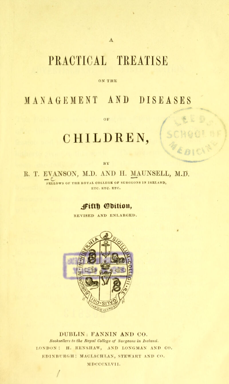 A PRACTICAL TREATISE ON THE MANAGEMENT AND DISEASES OF ^ CHILDREN, BY R. T. EVANSON, M.D. AND H. MAUNSELL, M.D. — c KKLLOWS OF TIIK HOYAI, COLLKGB OF SUUOLONS I.N IKEI.AND, KTC. KTC. ETC. REVISED AND ENI-ARCED. DUBLIN: FANNIN AND 00. Jiooktfillers (o the Royal College of burgeons in Irelnnrl. f ONDON : H. IIENSIIAW, AND LONGMAN AND CO. kdiniu'ugh: maglacht.an, stewaki vxn ro. MPCCGXI.VII. /