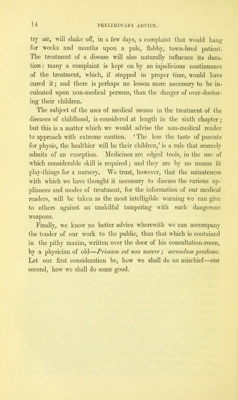 try air, will shake olf, in a few days, a complaint that would hang for weeks and months upon a pale, flabby, town-bred patient. The treatment of a disease will also naturally influence its dura- tion : many a complaint is kept on by an injudicious continuance of the treatment, which, if stopped in proper time, would have cured it; and there is perhaps no lesson more necessary to be in- culcated upon non-medical persons, than the danger of over-doctor- ing their children. The subject of the uses of medical means in the treatment of the diseases of childhood, is considered at length in the sixth chapter; but this is a matter which we would advise the non-medical reader to approach with extreme caution. ^The less the taste of parents for physic, the healthier will be their children,^ is a rule that scarcely admits of an exception. Medicines are edged tools, in the use of which considerable skill is required; and they are by no means fit play-things for a nursery. We trust, however, that the minuteness with which we have thought it necessary to discuss the various ap- pliances and modes of treatment, for the information of our medical readers, will be taken as the most intelhgible warning we can give to others against an unskilful tampering with such dangerous weapons. Finally, we know no better advice wherewith we can accompany the tender of our work to the pubHc, than that wliich is contained in the pithy maxim, written over the door of his consultation-room, by a physician of old—Primum est non nocere ; secundum proclesse. Let our first consideration be, how we shall do no mischief—our second, how we shall do some good.