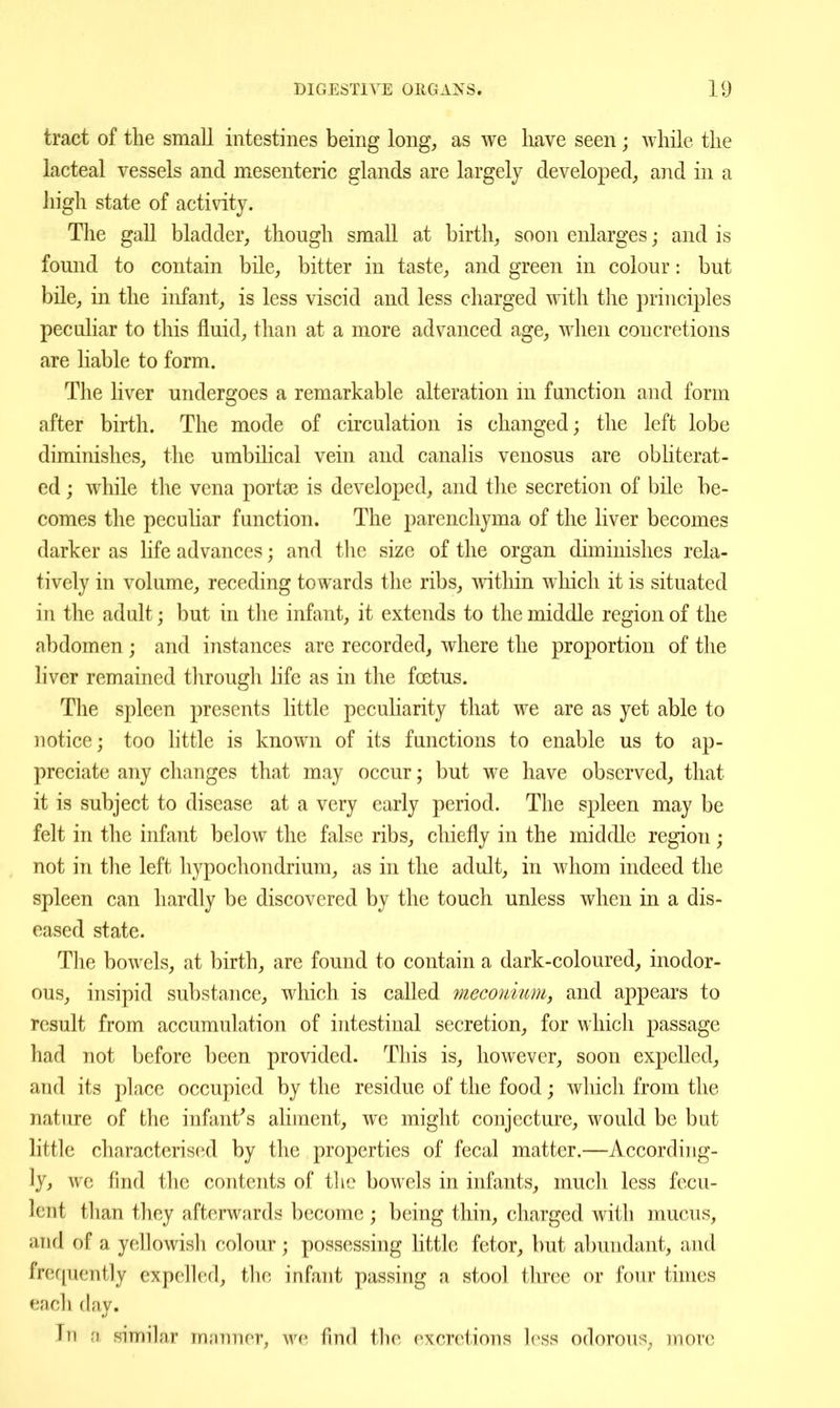 tract of the small intestines being long;, as we have seen; while the lacteal vessels and mesenteric glands are largely develo^^ed^ and in a liigh state of activity. The gall bladder, though small at birth, soon enlarges; and is found to contain bile, bitter in taste, and green in colour: but bile, in the infant, is less viscid and less charged with the principles peculiar to this fluid, than at a more advanced age, when concretions are liable to form. The liver undergoes a remarkable alteration in function and form after birth. The mode of circulation is changed; the left lobe diminishes, the umbiHcal vein and canalis venosus are obliterat- ed ; while the vena porta3 is developed, and the secretion of bile be- comes the peculiar function. The parenchyma of the liver becomes darker as life advances; and tlie size of the organ diminishes rela- tively in volume, receding towards the ribs, within wliich it is situated in the adult; but in the infant, it extends to the middle region of the abdomen; and instances are recorded, where the proportion of the liver remained through life as in the foetus. The spleen presents little peculiarity that we are as yet able to notice; too little is known of its functions to enable us to ap- preciate any changes that may occur; but we have observed, that it is subject to disease at a very early period. The spleen may be felt in the infant below the false ribs, chiefly in the middle region; not in the left hypochondrium, as in the adult, in whom indeed the spleen can hardly be discovered by the touch unless when in a dis- eased state. The bowels, at birth, are found to contain a dark-coloured, inodor- ous, insipid substance, which is called meconmmy and appears to result from accumulation of intestinal secretion, for which passage had not before been provided. This is, however, soon expelled, and its place occupied by the residue of the food; which from the nature of the infantas aliment, we might conjecture, would be but little characterised by the properties of fecal matter.—According- ly, we find the contents of the bowels in infants, much less fecu- lent than they afterwards become ; being thin, charged with mucus, and of a yellowish colour; possessing little fetor, but abundant, and frequently expelled, the infant passing a stool three or four times each day. In a similar innTmnr, we find the excretions hvss odorous, more