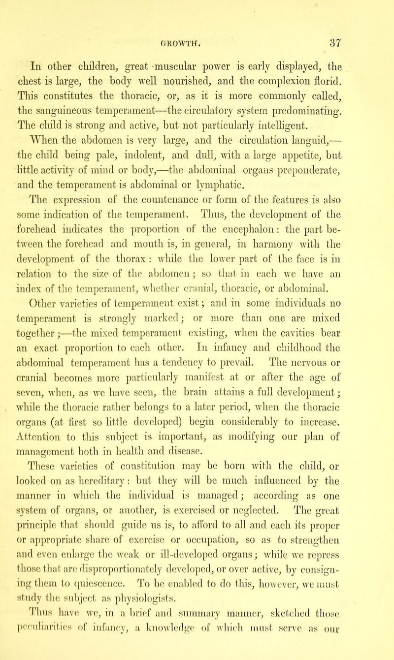 In other cliildren, great muscular power is early displayed, the chest is large, the body Avell nourished, and the complexion florid. This constitutes the thoracic, or, as it is more commonly called, the sanguineous temperament—the circulatory system predominating. The child is strong and active, but not particularly intelligent. When the abdomeii is very large, and the circulation languid,— the child beiug pale, indolent, and dull, with a large appetite, but little activity of mind or body,—the abdominal organs preponderate, and the temperament is abdominal or lymphatic. The expression of the countenance or form of the features is also some indication of the temperament. Thus, the development of the forehead indicates the proportion of the encephalon: the part be- tween the forehead and mouth is, in general, in harmony with the development of the thorax : while the lower part of the face is in relation to the size of the abdomen ; so tliat in each we have an index of the temperament, wliether crauial, thoracic, or abdominal. Other varieties of temperament exist; and in some individuals no temperament is strongly marked; or more than one are mixed together ;—the mixed temperament existing, when the cavities bear an exact proportion to each other. In infancy and childhood the abdominal temperament lias a tendency to prevail. The nervous or cranial becomes more particularly manifest at or after the age of seven, when, as we have seen, the brain attains a full development; while the thoracic rather belongs to a later period, when the thoracic organs (at first so httle developed) begin considerably to increase. Attention to tliis subject is- important, as modifying our plan of management both in health and disease. These varieties of constitution may be born with the child, or looked on as hereditary: but they will be much influenced by the manner in which the individual is managed; according as one system of organs, or another, is exercised or neglected. Tlie great principle that sliould guide us is, to aflbrd to all and each its proper or appropriate share of exercise or occupation, so as to strengthen and even enlarge the weak or ill-developed organs; while we repress those that are disproportionately developed, or over active, by consign- ing them to ([uiescence. To be enabled to do this, however, we must study the subject as physiologists. TUuH have we, in a brief and summary manner, sketched those prr iilinrities of infancy, a knowledge of vvhicli must serve as our