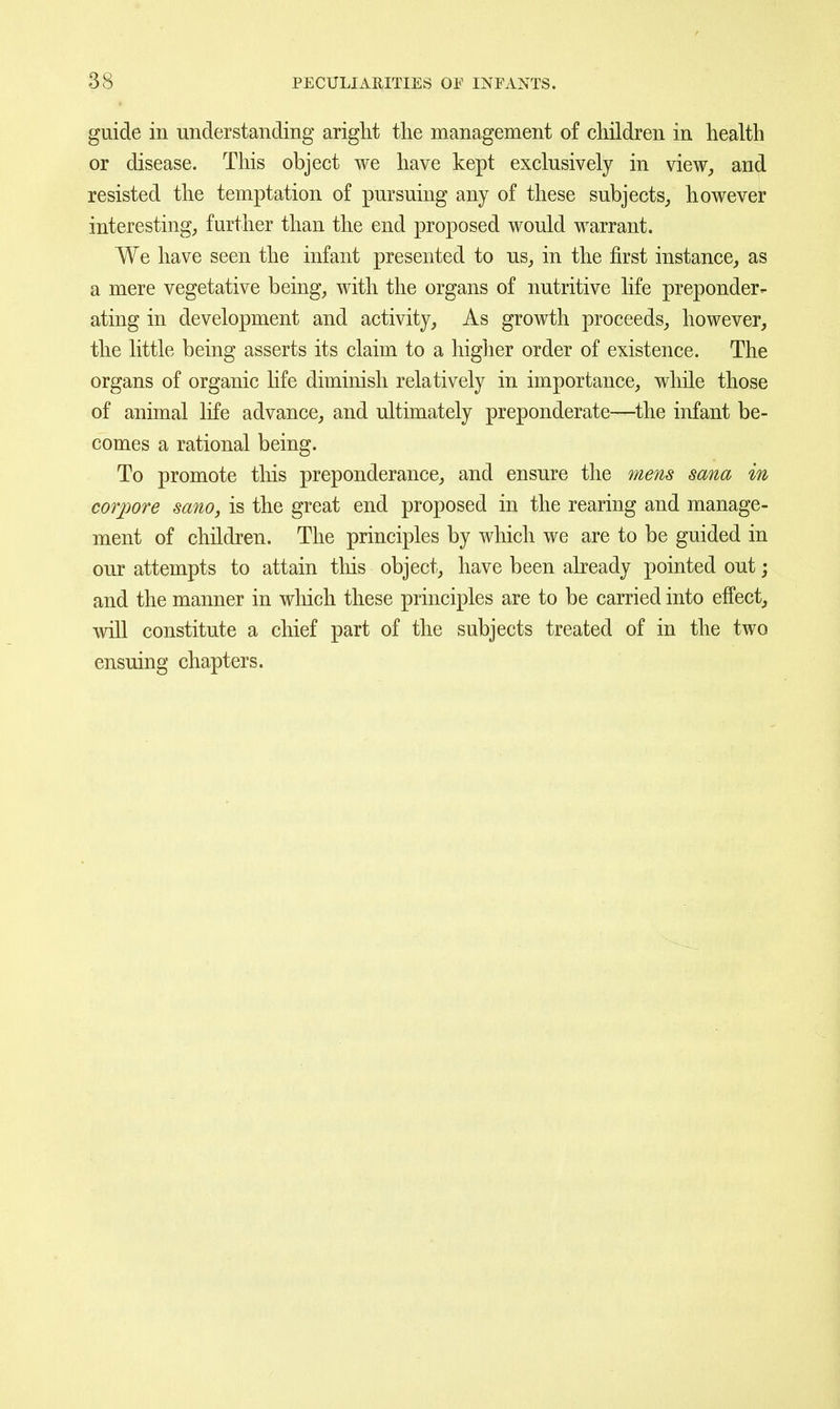 guide in understanding ariglit the management of children in health or disease. This object we have kept exclusively in view^ and resisted the temptation of pursuing any of these subjects^ however interesting; further than the end proposed would warrant. We have seen the infant presented to us^ in the first instance, as a mere vegetative being, with the organs of nutritive life preponder- ating in development and activity. As growth proceeds, however, the little being asserts its claim to a higher order of existence. The organs of organic life diminish relatively in importance, while those of animal life advance, and ultimately preponderate—the infant be- comes a rational being. To promote tliis preponderance, and ensure the mens sana in corpore sano, is the great end proposed in the rearing and manage- ment of children. The principles by which we are to be guided in our attempts to attain tliis object, have been already pointed out; and the manner in which these principles are to be carried into effect, will constitute a chief part of the subjects treated of in the two ensuing chapters.