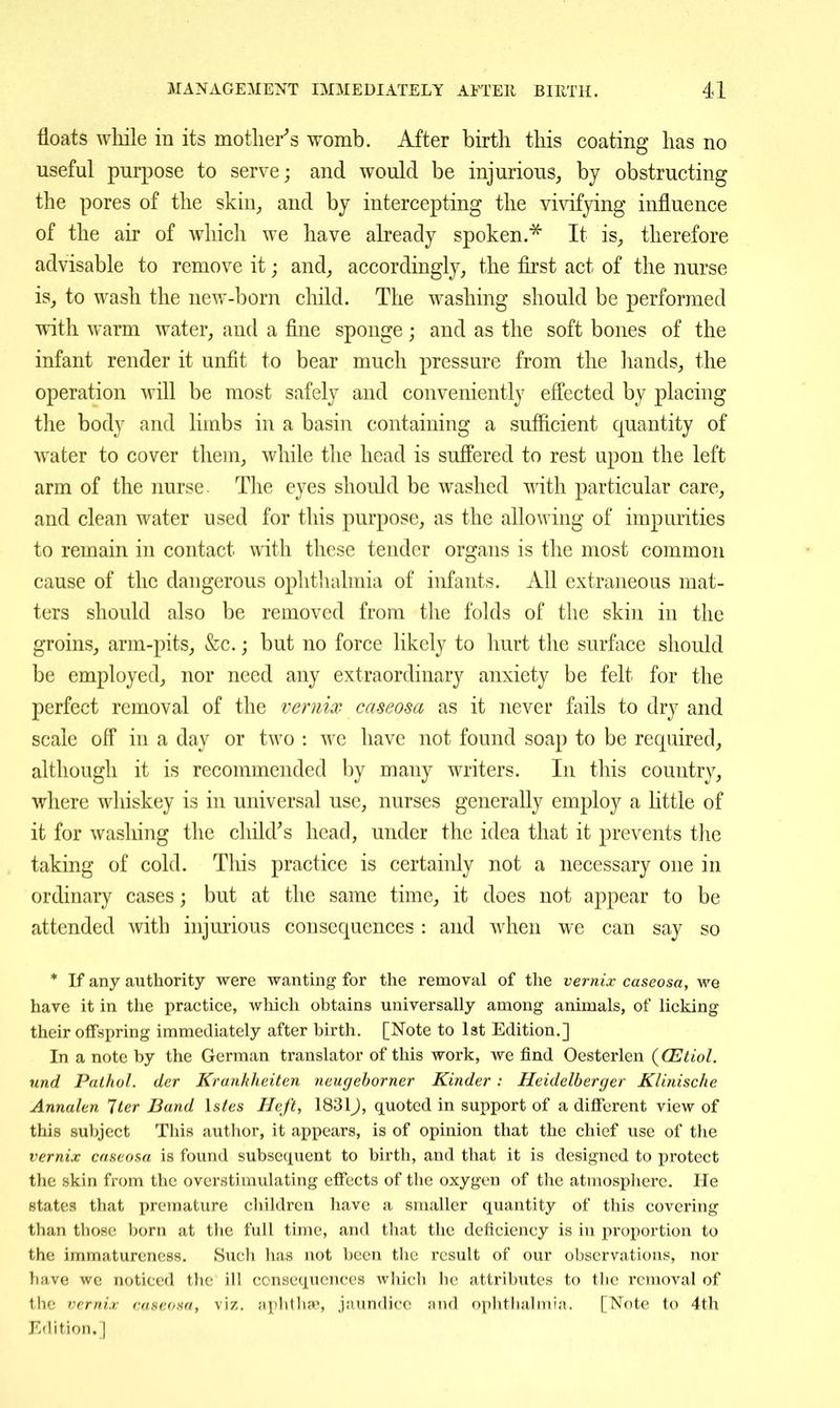 floats while in its inotlier''s womb. After birth this coating has no useful purpose to serve; and would be injurious, by obstructing the pores of the skin_, and by intercepting the Yi\'ifying influence of the air of whicli we have already spoken.^ It is, therefore advisable to remove it; and, accordingly, the first act of the nurse is, to wash the new-born child. The washing should be performed with warm water, and a fine sponge; and as the soft bones of the infant render it unfit to bear much pressure from the hands, the operation will be most safely and conveniently efi'ected by placing the bodv and limbs in a basin containing a suflicient quantity of water to cover them, while the head is suffered to rest upon the left arm of the nurse The eyes should be washed with particular care, and clean water used for this purpose, as the allowing of impurities to remain in contact with these tender organs is the most common cause of the dangerous ophtlialmia of infants. All extraneous mat- ters should also be removed from the folds of the skiji in the groins, arm-pits, &c.; but no force likely to hurt the surface should be employed, nor need any extraordinary anxiety be felt for the perfect removal of the vernix caseosa as it never fails to dry and scale off in a day or two : we have not found soap to be required, although it is recommended by many writers. In this country, where whiskey is in universal use, nurses generally employ a little of it for washing the child^s head, under the idea that it prevents the taking of cold. This practice is certaiidy not a necessary one in ordinary cases; but at the same time, it does not appear to be attended with injurious consequences : and when we can say so * If any authority were wanting for the removal of the vernix caseosa, we have it in the practice, wliich obtains universally among animals, of licking their offspring immediately after birth. [Note to 1st Edition.] In a note by the German translator of this work, we find Oesterlen {OStiol. und Pathol, der Krankheiten neugehorner Kinder: Heidelberger Klinische Annalen Iter Band Istes Heft, 1831J, quoted in support of a different view of this subject This author, it appears, is of opinion that the chief use of the vernix caseosa is found subsequent to birth, and that it is designed to protect the skin from the overstimulating effects of the oxygen of the atmosphere. He states that premature children have a smaller quantity of this covering than those born at the full time, and that the deficiency is in proportion to the immatureness. Such has not been the result of our observations, nor have we noticed the ill consequences which he attributes to the removal of the vernix caseosa, viz. aphthap, jaundice and oplitlialmia. [Note to 4th Edition.]