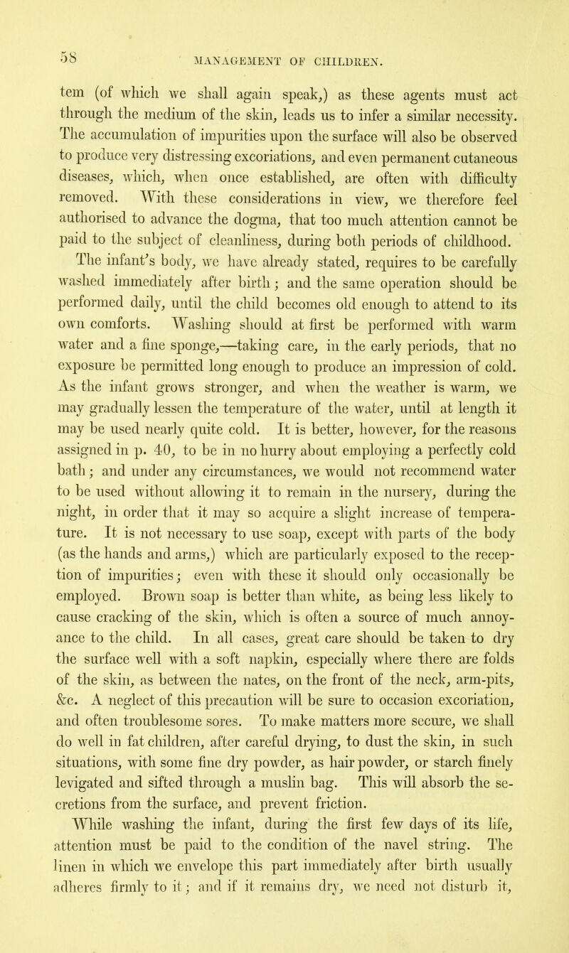 tern (of which we shall again speak,) as these agents must act through the medium of the skin, leads us to infer a similar necessity. The accumulation of impurities upon the surface will also be observed to produce very distressing excoriations, and even permanent cutaneous diseases, which, when once estabhshed, are often with difficulty removed. With these considerations in view, we therefore feel authorised to advance the dogma, that too much attention cannot be paid to the subject of cleanliness, during both periods of childhood. The infant's body, we have already stated, requires to be carefully washed immediately after birth; and the same operation should be performed daily, until the child becomes old enough to attend to its own comforts. Washing should at first be performed with warm water and a fine sponge,—taking care, in the early periods, that no exposure be permitted long enough to produce an impression of cold. As the infant grows stronger, and when the weather is warm, we may gradually lessen the temperature of the water, until at length it may be used nearly quite cold. It is better, however, for the reasons assigned in p. 40, to be in no hurry about employing a perfectly cold bath; and under any circumstances, we would not recommend water to be used without allowing it to remain in the nursery, during the night, in order that it may so acquire a slight increase of tempera- ture. It is not necessary to use soap, except with parts of the body (as the hands and arms,) which are particularly exposed to the recep- tion of impurities; even with these it should only occasionally be employed. Brown soap is better than white, as being less likely to cause cracking of the skin, which is often a source of much annoy- ance to the child. In all cases, great care should be taken to dry the surface well with a soft napkin, especially where there are folds of the skin, as between the nates, on the front of the neck, arm-pits, &c. A neglect of this precaution will be sure to occasion excoriation, and often troublesome sores. To make matters more secure, we shall do well in fat children, after careful drying, to dust the skin, in such situations, with some fine dry powder, as hair powder, or starch finely levigated and sifted through a mushn bag. This will absorb the se- cretions from the surface, and prevent friction. While washing the infant, during the first few days of its life, attention must be paid to the condition of the navel string. The linen in which we envelope this part immediately after birth usually adheres firmly to it; and if it remains dry, we need not disturb it.