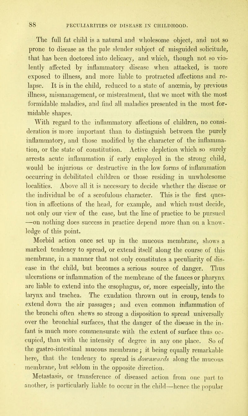 The full fat child is a natural and wholesome object,, and not so prone to disease as the pale slender subject of misguided solicitude, that has been doctored into delicacy, and which, though not so vio- lently affected by inflammatory disease when attacked, is more exposed to illness, and more liable to protracted affections and re- lapse. It is in the child, reduced to a state of anoemia, by previous illness, mismanagement, or mistreatment, that we meet with the most formidable maladies, and find all maladies presented in the most for- midable shapes. With regard to the inflammatory affections of children, no consi- deration is more important than to distinguish between the purely inflammatory, and those modified by the character of the inflamma- tion, or the state of constitution. Active depletion which so surely arrests acute inflammation if early employed in the strong child, would be injurious or destructive in the low foinns of inflammation occurring in debilitated children or those residing in unwholesome localities. Above all it is necessary to decide whether the disease or the individual be of a scrofulous character. This is the first ques- tion in affections of the head, for example, and which must decide, not only our view of the case, but the line of practice to be pursued —'On nothing does success in practice depend more than on a know- ledge of this point. Morbid action once set up in the mucous membrane, shows a marked tendency to spread, or extend itself along the course of this membrane, in a manner that not only constitutes a peculiarity of dis- ease in the child, but becomes a serious source of danger. Thus ulcerations or inflammation of the membrane of the fauces or pharynx are liable to extend into the oesophagus, or, more especially, into the larynx and trachea. The exudation thrown out in croup, tends to extend down the air passages; and even common inflammation of the bronchi often shews so strong a disposition to spread universally over the bronchial surfaces, that the danger of the disease in the in- fant is much more commensurate with the extent of surface thus oc- cupied, than with the intensity of degree in any one place. So of the gastro-intestinal mucous membrane; it being equally remarkable here, that the tendency to spread is downwards along the mucous membrane, but seldom in the opposite direction. Metastasis, or transference of diseased action from one part to another, is particularly liable to occur in the child—hence the popular