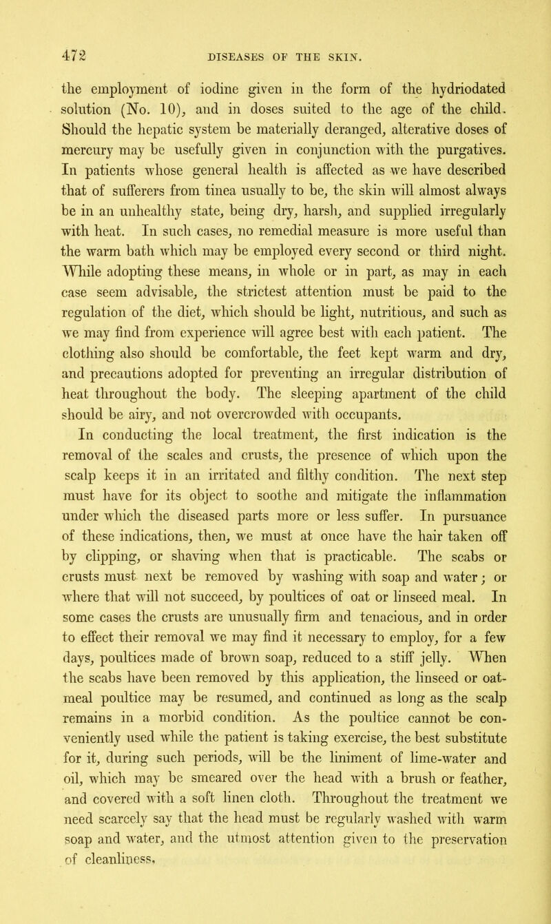the employment of iodine given in the form of the hydriodated solution (No. 10), and in doses suited to the age of the child. Should the hepatic system be materially deranged, alterative doses of mercury may be usefully given in conjunction with the purgatives. In patients whose general health is affected as we have described that of sufferers from tinea usually to be, the skin will almost always be in an unhealthy state, being dry, harsh, and supplied irregularly with heat. In such cases, no remedial measure is more useful than the warm bath which may be employed every second or third night. While adopting these means, in whole or in part, as may in each case seem advisable, the strictest attention must be paid to the regulation of the diet, which should be light, nutritious, and such as we may find from experience will agree best with each patient. The clothing also should be comfortable, the feet kept warm and dry, and precautions adopted for preventing an irregular distribution of heat throughout the body. The sleeping apartment of the child should be airy, and not overcrowded with occupants. In conducting the local treatment, the first indication is the removal of the scales and crusts, the presence of which upon the scalp keeps it in an irritated and filthy condition. The next step must have for its object to soothe and mitigate the inflammation under which the diseased parts more or less suffer. In pursuance of these indications, then, we must at once have the hair taken off by clipping, or shaving when that is practicable. The scabs or crusts must next be removed by washing with soap and water; or where that will not succeed, by poultices of oat or hnseed meal. In some cases the crusts are unusually firm and tenacious, and in order to effect their removal we may find it necessary to employ, for a few days, poultices made of brown soap, reduced to a stiff jelly. When the scabs have been removed by this application, the hnseed or oat- meal poultice may be resumed, and continued as long as the scalp remains in a morbid condition. As the poultice cannot be con- veniently used while the patient is taking exercise, the best substitute for it, during such periods, will be the liniment of lime-water and oil, which may be smeared over the head with a brush or feather, and covered with a soft linen cloth. Throughout the treatment we need scarcely say that the head must be regularly washed with warm soap and water, and the utmost attention given to the preservation of cleanliness.