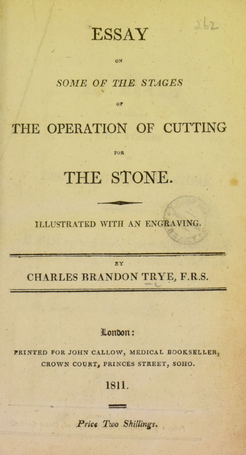 ESSAY ON SOME OF THE STAGES THE OPERATION OF CUTTING FOR THE STONE. ILLUSTRATED WITH AN ENGRAVING. BY CHARLES BRANDON TRYE, F.R.S. llon&on: PRINTED FOR JOHN CALLOW, MEDICAL BOOKSELLER, CROWN COURT, PRINCES STREET, SOHO. 1811. Price Two Shillings,