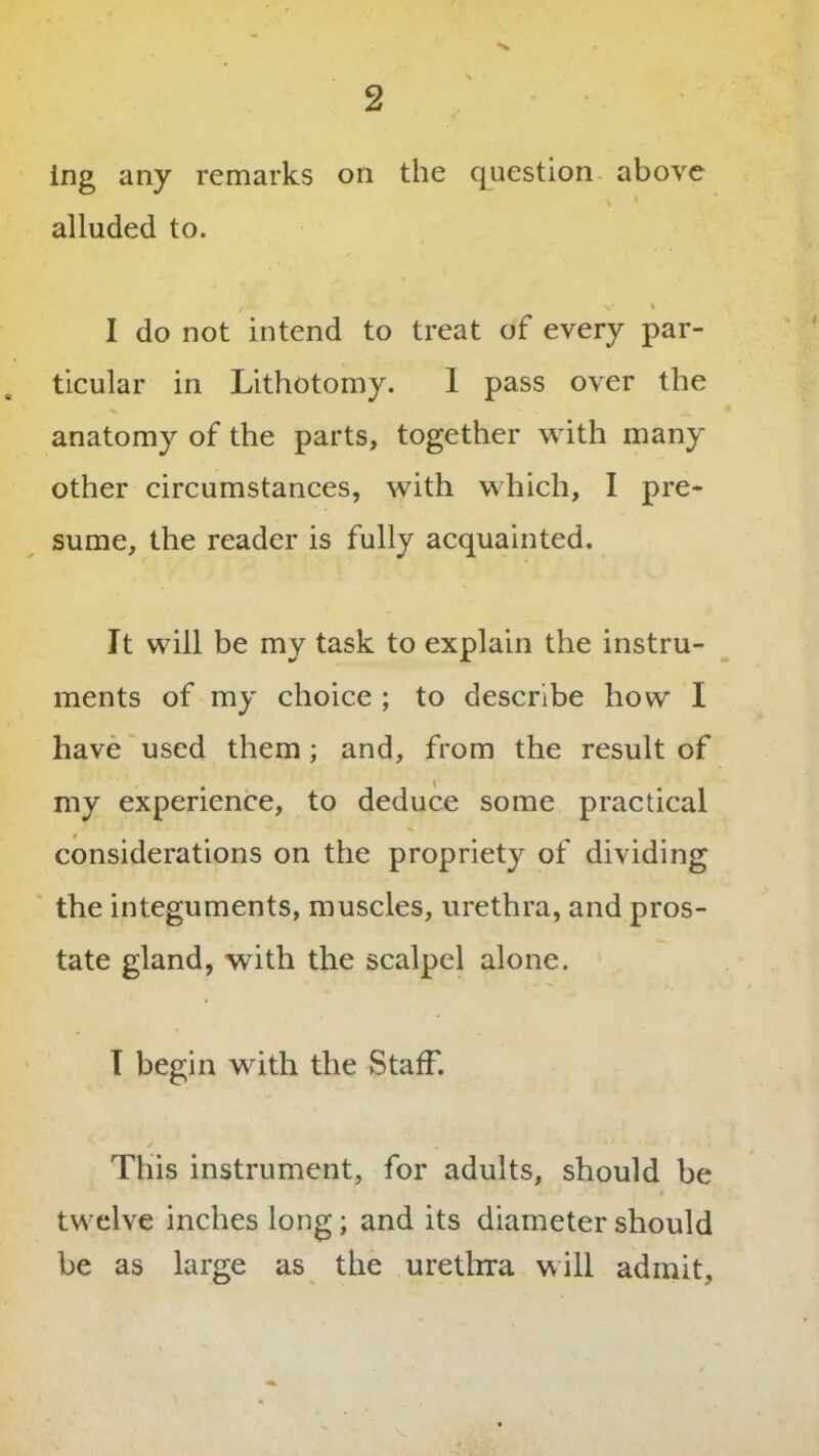 ing any remarks on the question above alluded to. z * v • I do not intend to treat of every par- ticular in Lithotomy. I pass over the anatomy of the parts, together with many other circumstances, with which, I pre- sume, the reader is fully acquainted. It will be my task to explain the instru- ments of my choice ; to describe how I have used them; and, from the result of my experience, to deduce some practical considerations on the propriety of dividing the integuments, muscles, urethra, and pros- tate gland, with the scalpel alone. I begin with the Staff. This instrument, for adults, should be twelve inches long; and its diameter should be as large as the urethra will admit,