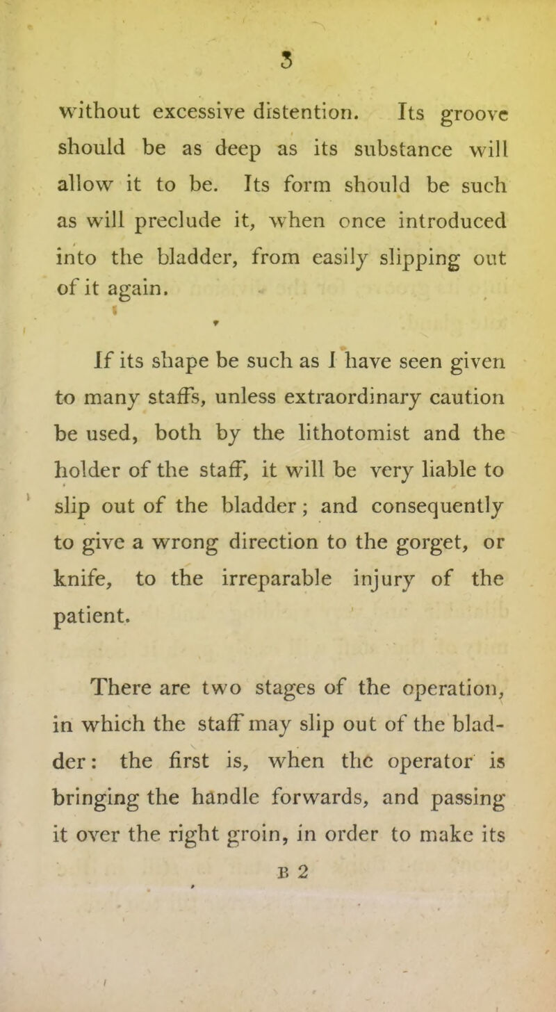 without excessive distention. Its groove should be as deep as its substance will allow it to be. Its form should be such as will preclude it, when once introduced into the bladder, from easily slipping out of it again. i 9 If its shape be such as I have seen given to many staffs, unless extraordinary caution be used, both by the lithotomist and the holder of the staff, it will be very liable to slip out of the bladder; and consequently to give a wrong direction to the gorget, or knife, to the irreparable injury of the patient. There are two stages of the operation, in which the staff may slip out of the blad- der : the first is, when the operator is bringing the handle forwards, and passing it over the right groin, in order to make its B 2 /