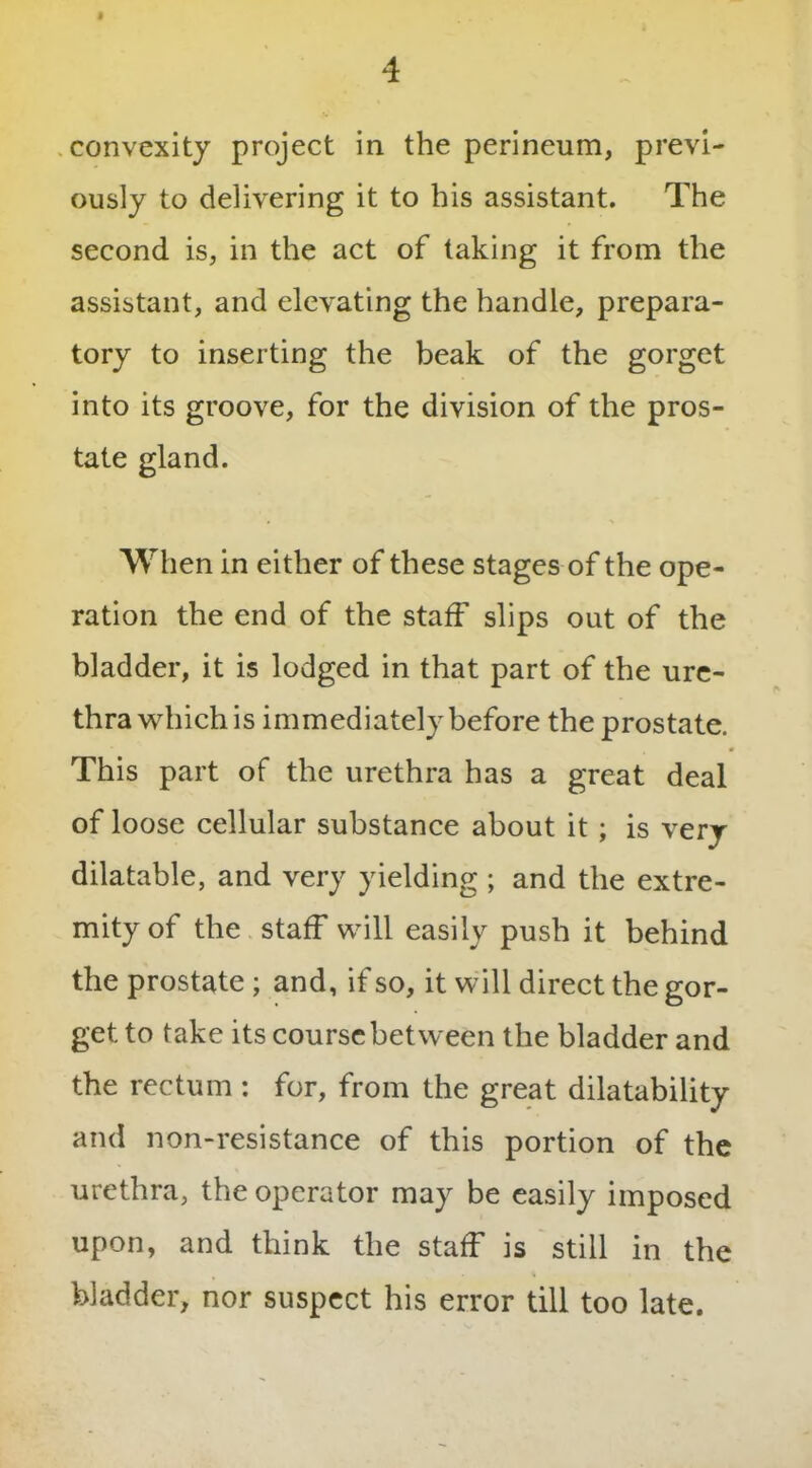 convexity project in the perineum, previ- ously to delivering it to his assistant. The second is, in the act of taking it from the assistant, and elevating the handle, prepara- tory to inserting the beak of the gorget into its groove, for the division of the pros- tate gland. When in either of these stages of the ope- ration the end of the staff slips out of the bladder, it is lodged in that part of the ure- thra which is immediately before the prostate. This part of the urethra has a great deal of loose cellular substance about it ; is very dilatable, and very yielding ; and the extre- mity of the staff will easily push it behind the prostate ; and, if so, it will direct the gor- get to take its course between the bladder and the rectum : for, from the great dilatability and non-resistance of this portion of the urethra, the operator may be easily imposed upon, and think the staff is still in the bladder, nor suspect his error till too late.