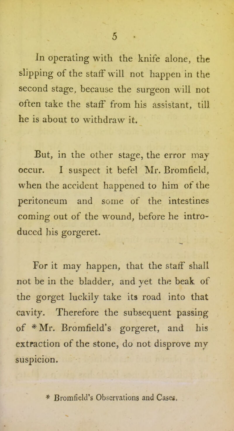 In operating with the knife alone, the slipping of the staff will not happen in the second stage, because the surgeon will not often take the staff from his assistant, till he is about to withdraw it. But, in the other stage, the error may occur. I suspect it befel Mr. Bromfield, when the accident happened to him of the peritoneum and some of the intestines coming out of the wound, before he intro- duced bis gorgeret. \ — For it may happen, that the staff shall not be in the bladder, and yet the beak of the gorget luckily take its road into that cavity. Therefore the subsequent passing of *Mr. Bromfield’s gorgeret, and his extraction of the stone, do not disprove my suspicion. * Cromfield’s Observations and Cases.