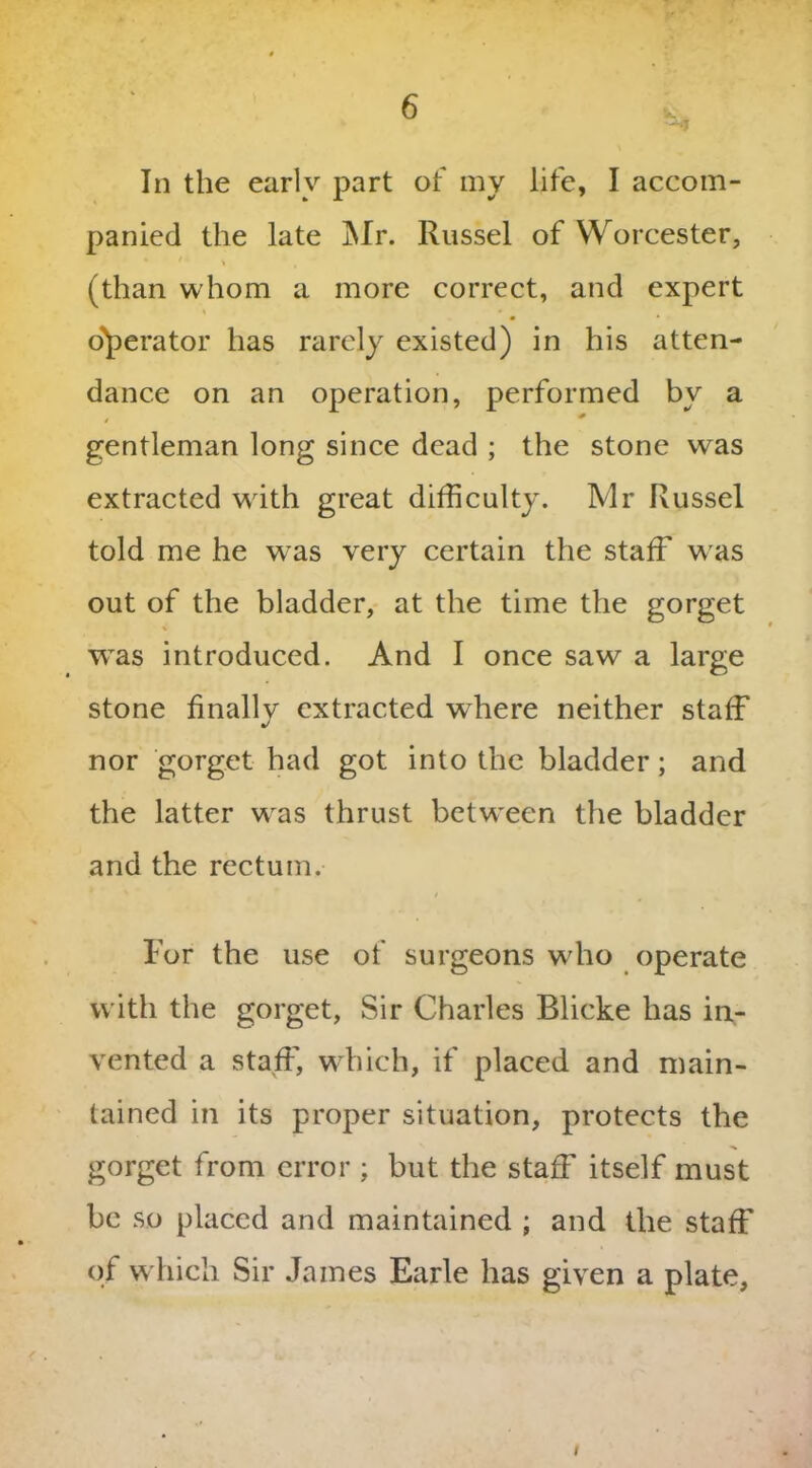 In the earlv part of my life, I accom- panied the late Mr. Russel of Worcester, (than whom a more correct, and expert operator has rarely existed) in his atten- dance on an operation, performed by a # gentleman long since dead ; the stone was extracted writh great difficulty. Mr Russel told me he w'as very certain the staff w as out of the bladder, at the time the gorget was introduced. And I once saw a large stone finally extracted where neither staff nor gorget had got into the bladder; and the latter wras thrust between the bladder and the rectum. For the use of surgeons who operate with the gorget, Sir Charles Blicke has in- vented a staff, which, if placed and main- tained in its proper situation, protects the gorget from error ; but the staff itself must be so placed and maintained ; and the staff of which Sir James Earle has given a plate. /